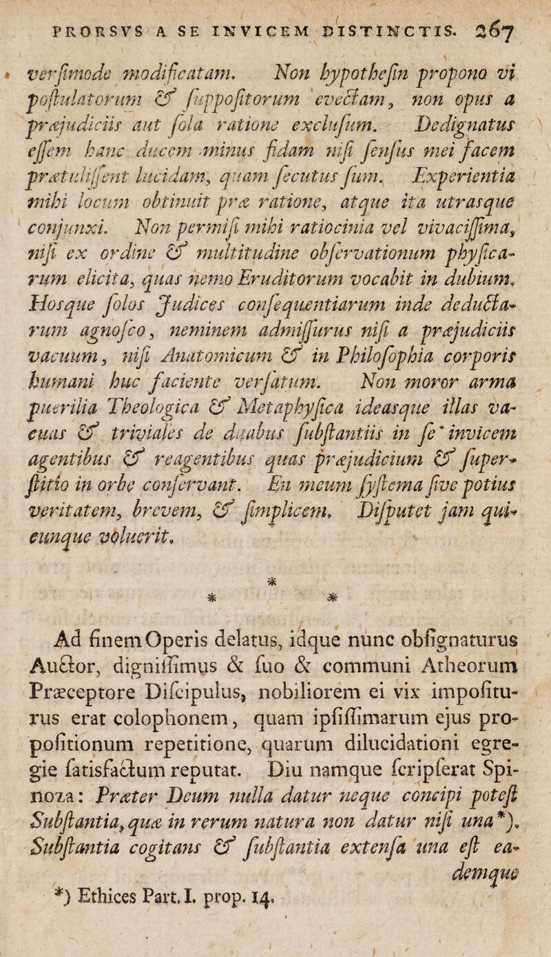 ver fimo de modificatam. Non hypothefiin propono vi T°ft ■datorum cfi fiuppofit orum 'evectam, non opus a pr Judiciis aut fiola ratione exclufium. Dedignatus ejfiem hanc ducem ■minus fidam nifii fienjus mei facem pr Midi fient lucidant,; quam fecutus fum. Experientia mihi locum obtinuit pra ratione, atque ita utrasque conjunxi Non permiji mihi ratiocinia vel vivacifjima, «i/i ordine cf multitudine ohjervationum phy fica- rum elicita, gwd/ /zmte? Eruditorum vocabit in dubium, Hos que Jolos Judices confieqitentiarum inde de dubia* rum agnojeo, neminem admijfiurus nifii a pr Judiciis vacuum, Anatomicum & in Philofiophia corporis humani huc faciente verjatuni. Non moror arma puerilia Theologica cjf Metaphyfica ideasque illas va¬ cuas hf triviales de duabus fubftantiis in fie“ invicem agentibus & reagentibus quas prJudicium hf fiuper* fiitio in orbe confieryant. En meum fyfiema fime potius veritatem, brevem, & fimplicem, Difiputet jam qui* cunque voluerit, * % Ad finem Operis delatus, idque nunc obfignaturus Au£lor, digniffimus & iuo & communi Atheorum Praeceptore Difcipulus, nobiliorem ei vix impolitu¬ rus erat Colophonem, quam ipfifiimarum ejus pro- politionum repetitione, quarum dilucidationi egre¬ gie fatisfaclum reputat. Diu namque fcripferat Spi- noza: PrMer Deum nulla datur neque concipi potefi Subftantia, qua in verum natura non datur nijfi una *)„ Subfimtia cogitans & fubftantia extenfia una efi ea* demqm *) Ethices Part, I. prop. 14,