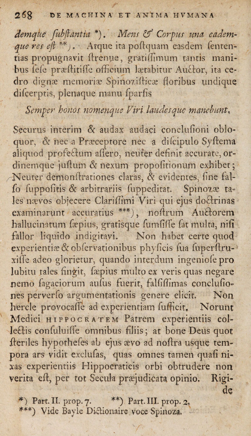 demqhe fubflantia *). Mens Cf Corpus una eadem- que res eft **j. Atque ita poftquam easdem fentetr- tias propugnavit ftrenue, grati (fimum tantis mani¬ bus iele praeftitifle officium laetabitur Auclor, ita ce¬ dro dignae memoria? Spino7.iftica? floribus undique dflcerptis, plenaque nvanu fparfis Semper honos nomenque Viri laudes que manebunt, Securus interim & audax audaci conclufioni oblo¬ quor, & nec a Pra?ceptore nec a diicipulo Syftema aliquod profectum affero, neuter definit accurate, or¬ dinemque juffum & nexum propofitionum exhibet; /-Neuter demonftrationes claras, Si evidentes, fine fal- fo fuppofitis & arbitrariis (uppeditat. Spinozae ta* les naevos objecere Ciariffimi Viri qui ejus doftrinas examinarunt accuratius ***), noftrum Anftorem hallucinatum faepius, gratisque ftmififfe (at multa, nifi fallor liquido indigitavi. Non habet certe quod experientis & oblervationibus phyficis fiua fuperftru- xiffe adeo glorietur, quando interdum ingeniolepro Jubitu tales fingit, faepius multo ex veris quas negare nemo Tagaciorum atiftis fuerit, falfiftimas eonclufio- nes perverto argumentationis genere elicit. Non hercle provocaffe ad experientiam fufficit. Norunt Medici rippocratem Patrem experientiis col¬ legis confuluiffe omnibus filiis; at bone Deus quot fteriles hypothefes ab ejus aevo ad noftra usque tem¬ pora ars vidit exclufas, quas omnes tamen quafi ni¬ xas experientiis Hippocraticis orbi obtrudere non verita eft, per tot Secula praejudicata opinio. Rigi¬ de *) Part. II. prop. 7. **) Part. III. prop. 2, ***) Vide Bayle Dietionaire voce Spinoza.