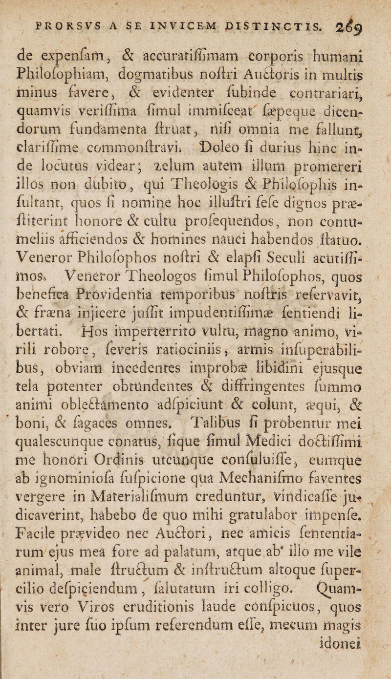 de expenfam, & accuratiffimam corporis humani Philolophiam, dogmatibus nollri Au floris in multis minus favere, & evidenter fubinde con tranari, quamvis ver illima fimul immifceat fiepeque dicen¬ dorum fundamenta flruat, nili omnia me fallunt* clariffime commonftravh Doleo Ii durius hinc in- de locutus videar; ieltim autem illum promereri illos non dubito, qui Theologis & Philoiophis in- fultant, quos fi nomine hoc illuffri fefe dignos prae- fliterint honore & cultu profequendos, non contu¬ meliis afficiendos & homines nauci habendos llattio* Veneror Philolophos nollri & elapfi Sectili actitiffi- mos, Veneror Theologos fimul Philolophos, quos benefica Providentia temporibus nolitis refer va vi f, & fraena injicere juffit impudentiffimae fentiendi li¬ bertati. Hos imperterrito vultu, magno animo, vi¬ rili robore, feveris ratiociniis, armis inluperabili- bus, obviam incedentes improba libidini ejusque tela potenter obtundentes & diffringentes fummo animi obieffiamento adfpiciunt & colunt, sqtii, 8c boni, & fagaces omnes. Talibus fi probentur mei qualescunque conatus, fique fimul Medici docliffimi me honori Ordinis utcunque coniulitiffe, cumque ab ignominiofa fiifpicione qua Mechanifmo faventes vergere in Materialifimim creduntur, vindicaffe jtb? dicaverint, habebo de quo mihi gratulabor impenfe* Facile praevideo nec Anciori, nec amicis lentenda¬ rum ejus mea fore ad palatum, atque ab' illo me vile animal, male llruclum & inllrtiflum altoque fuper- cilio defpiciendum , faltitatum iri colligo. Quam¬ vis vero Viros eruditionis laude cOnipicttos, quos inter jure fuo ipfum referendum elle, mecum magis idonei