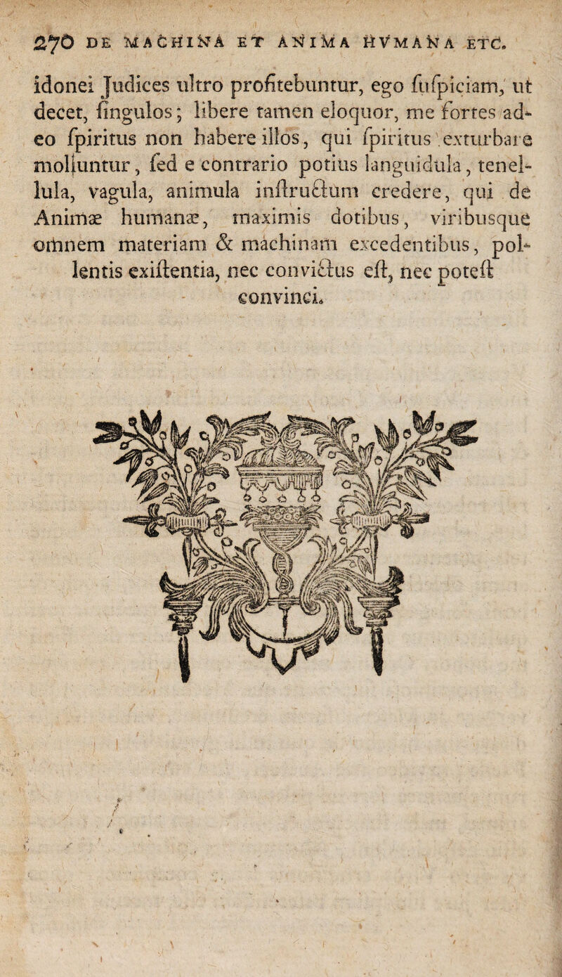 2,J0 DE MAfcHI&A ET ANlMA UVmA&A ETd. idonei Judices ultro profitebuntur, ego fufpiciam, ut decet, fingulos; libere tamen eloquor, me fortes ad* eo fpiritus non habere illos, qui fpiritus exturbare moliuntur, fed e contrario potius languidula, tenel¬ lula, vagula, animula inilruftum credere, qui de Animae humana!, maximis dotibus, viribusque omnem materiam & machinam excedentibus, pol¬ lentis exiftentia, nec conviclus eft5 nec poteft convinci. I »