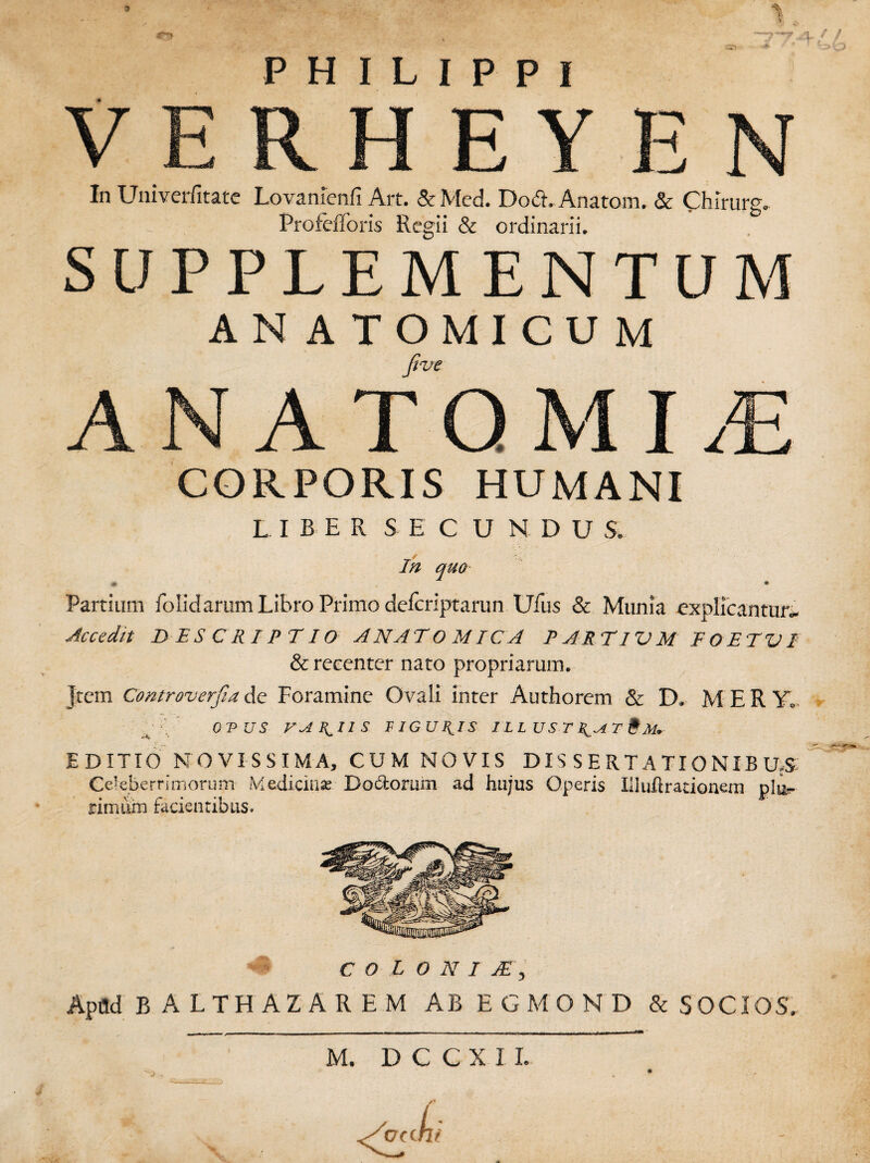 \ PHILIPPI VERHEYEN In Univerfitate Lovamenfi Art. &Med. Do&.-Anatem. & Chlrurg. Profefforis Regii & ordinarii. SUPPLEMENTUM AN ATOMICUM five ANATQMIdE CORPORIS HUMANI LIBER SE C U NDUS, In quo * • Partium folidarum Libro Primo deferiptarun Ufus & Munia explfcantuii Ac cedit DESCRIPTIO ANATOMICA P ART IV M EGET VI & recenter nato propriarum. Jtem Controverfiade Foramine Ovali inter Authorem & D* MERY, OVUS VARIIS FIGULIS IL L US T T & M* EDITIO NOVISSIMA, CUM NOVIS DISSERTATIONIBUS Celeberrimorum Medicina? Bo&orum ad hujus Operis Hluft rationem rimiun facientibus. COLONI JE) Apild B ALTHAZAREM AB EGMOND & SOCIOS. M. DCCXI L