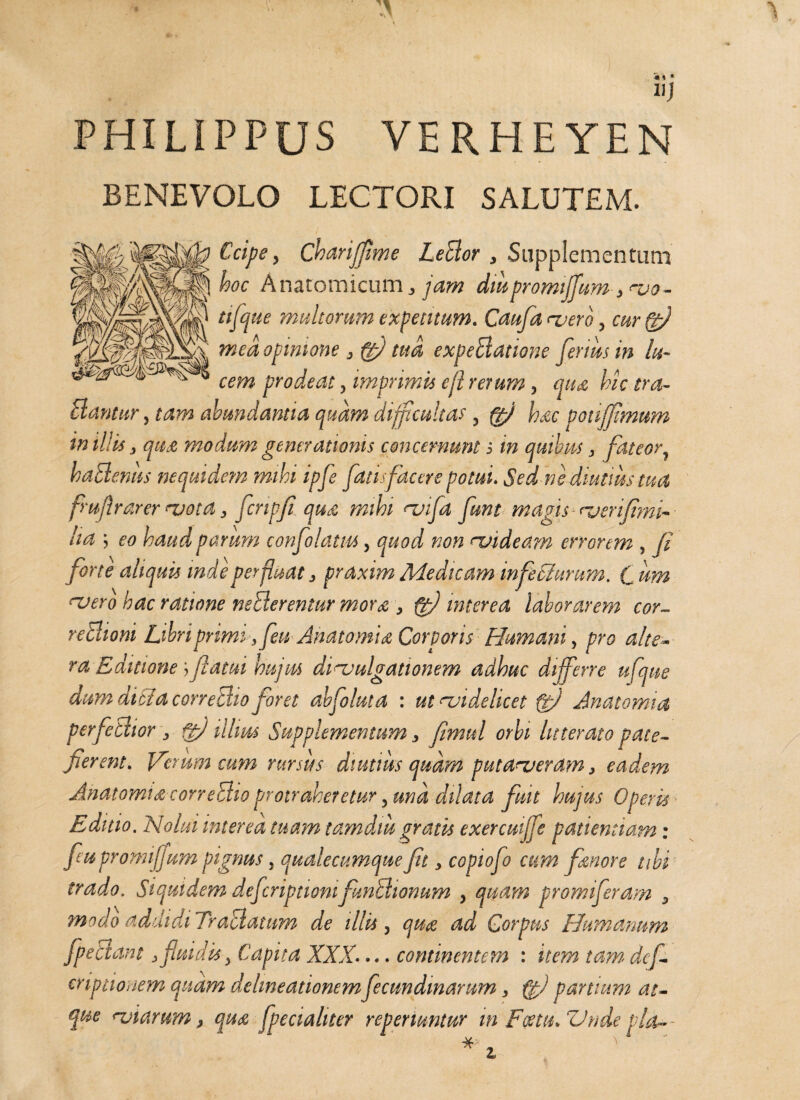 «J PHILIPPUS VERHEYEN BENEVOLO LECTORI SALUTEM. Cape, Chariffime LeBor , Supplementum hoc Anatomicum ^ jam dmpromiffum , vo- tifque multorum expetitum. Caufa vero, cur(gfl mea opinione , fg) tua expeBatione fenus in lu¬ cem prodeat, imprimis efl rerum , qua, hic tra- Bantur, tam abundantia quam difficultas , (jfi hac potiffimum in iliis, qua modum generationis concernunt i in quibas, fateor, haBenits nequidem mihi ipfe fatis facere potui. Sed ne diutius tua fmflrarer vota, flcnpfi qua mihi vifla funt magis verifimi- ha ; eo haud parum confolatm, quod non videam errorem , fi forte aliquis inde perfluat, praxim Medicam infeci urum. C dm asero hac ratione nsBerentur morse, fg) interea laborarem cor- reBioni Libri primi ,feu Anatomu Corporis Humani, pro alte¬ ra Editione;,flatui hujus divulgationem adhuc differre ufque dum ditia coneBio foret abfoluta : ut videlicet fg) Ana tomi a perfeBior , fgj illius Supplementum, fimttl orbi litterato pate¬ fierent. Verum cum rursus diutius quam putaveram, eadem Ahatomia coneBio protraheretur ,und dilata fuit hujus Operis Editio. Nolui interea tuam tamdiit gratis exercuijfe patientiam: fu pronuffum pignus, qualecumque fit, copiofo cum femore tibi trado. Siquidem deferiptiom funBionum , quam promiferam , modo addidi TraUatum de illis, quee ad Corpus Humanum fpeBam, fluidis, Capita XXX.... continentem : item tam de/- criptionem quam delineationem fecmdmarum, ggj partium at¬ que viarum, qu<& fpecialiter reperiuntur m Foeta. Vndepla-