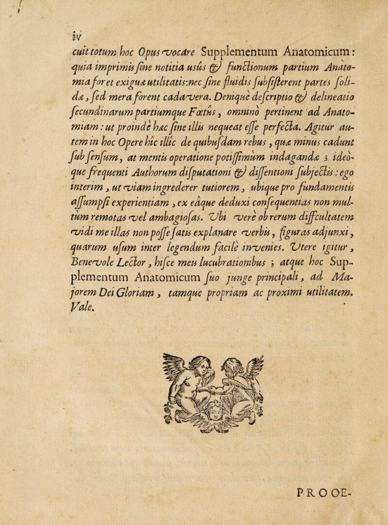 cuit totum hoc Opus ^vocare Supplementum Anatomicum: quia imprimisfine notitia usus (fi funEtionum partium Amte- miaforet exigua utihtatis:nec fine fluidis fubfifierent panes [oli¬ da, fed mera for em cada~vera. Denique defer iptio (fi delineatio fectmdinarum partiumque Foetus, omnino pertinent ad Anato~ miam: ut proinde hac fine illis nequeat ejfe perfeEla. Agitur au¬ tem in hoc Opere hic illic de qutbufdam rebus , qua minus cadunt fubfenjum> at mentis operatione poti fimum indaganda 5 ideo- que frequenti Authorum difputationi fi diffentiom fiubjeEUs: ego intenm , ut miam ingrederer tutiorem, ubique pro fundamentis ajfumpfi experientiam , ex edque deduxi confequentias non mul¬ tum remotas <vel ambagiofas. ZJbi nuere ob rerum difficultatem ruidi me illas non pojfiefiatis explanare <~verbis, figuras adjunxi 9 quarum ufium inter legendum facile innuenies. ZJtere igitur, Benervole LeBor yhifice meis lucubrationibus h atque hoc Sup¬ plementum Anatomicum jorem Dei Gloriam, tamque fi ale* fuo junge principali, ad Ma- propriam ac proximi utilitatem* PRO OE-