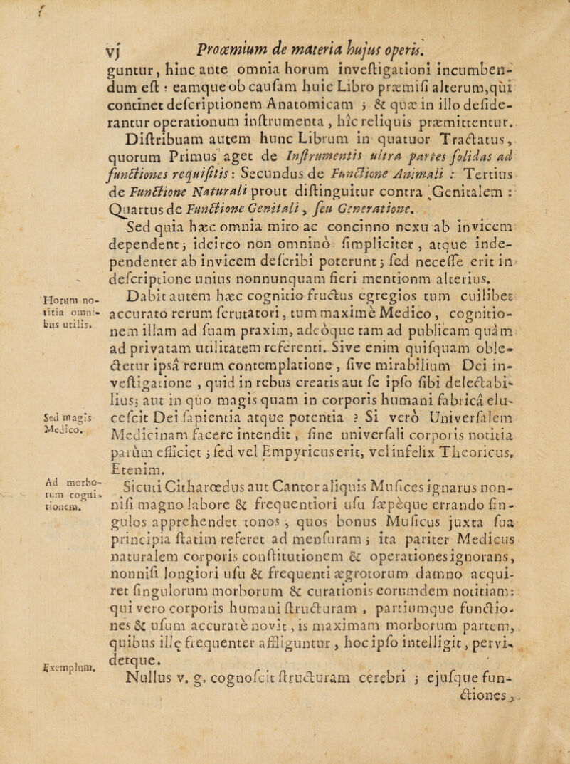 Horam no¬ titia omni¬ bus utilis. Sed magis Medico. Ad morbo¬ rum cogili* tioaem. Exemplum, vj Prooemium de materia hujus operis. guntur, hinc ante omnia horum inveftigationi incumben¬ dum eft ; eamqueob caufam huic Libro praemifi alterum,qiii continet deferiptionem Anatomicam 5 & qtise-in illo defide- rantur operationum inftrumenta , hic reliquis promittentur» Diftribuam autem hunc Librum in quatuor Tractatus, quorum Primus aget de Inflnmenth ultra partes [olidas ad funBiones requifitts: Secundus de functione Animali : Tertius de funBione Naturali prout diftinguitur contra 'Genitalem 2 Quartus de funBione Genitali, [eu Generatione Sed quia hoc omnia miro ac concinno nexu ab invicem dependenti idcirco non omnino (impliciter , atque inde- pendenter ab invicem delcribi poterunt 5 fed necefle erit in deferiptione unius nonnunquam fieri mentionm alterius» Dabit autem hoc cognitio frudus egregios tum cuilibet accurato rerum ferutatori, tum maxime Medico , cognitio¬ nem illam ad luam praxim, adebque tam ad publicam quam ad privatam utilitatem referenti. Sive enim quifquam oble« detur ipsa rerum contemplatione , live mirabilium Dei in- veftigatione , quid in rebus creatis aut fe ipfo fibi deledabi- I111S5 aut in quo magis quam in corporis humani fabrica e!u- cefcit Dei .lapientia' atque potentia ? Si vero Univerfalem Medicinam facere intendit , line univerfali corporis notitia parum efficiet 5 fed vel Empyricuseric, vel infelix Theoricus» Etenim. Sicuti Citharoedus aut Cantor aliquis Murices ignarus non- nifi. magno labore & frequentiori ufu fopeque errando Un¬ gulos apprehendet tonos 5 quos bonus Mulleus juxta fua principia ftatim referet ad menfuram 5 ita pariter Medicus naturalem corporis conftitutionem de operationes ignorans, nonnifi longiori ufu & frequenti aegrotorum damno acqui¬ ret Ungulorum morborum Se curationis eorumdem notitianm qui vero corporis humani ftjruduram , partiumque fundio- nes Se ufum accuratcnovit, is maximam morborum partem, quibus ille frequenter affliguntur , hoc ipfo intelligic, pervia detque. Nullus v» g. cognofcit Ibuduram cerebri > ejufquefun- dionesj,