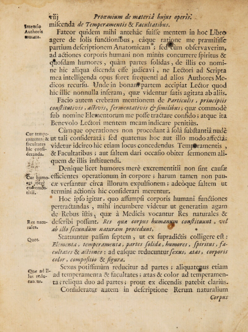 Intentio Authoris «muta* viij Prooemium de materia hujus operis* mifoeilda de Temperamentis & Facultatibus. Fateor quidem mihi antehac fuiffe mentem in hoc Libro agere de iolis fundiionibus * eaque radone me pramififfe partiumdefcriptionem Anatomicam*, fedTum obfervaverim* ad adliones corporis humani non minus concurrere Ipiritus & qtiofdam humores 5 quam partes folidas 3 de illis eo nomi¬ ne hic aliqua dicenda cffe judicavi 5 ne Ledtori ad Scripta mea intelligenda opus foret frequenti ad alios Authores Me¬ dicos recurfu. TJndein bonantpartem accipiat Ledfor quod hic illic nonnulla inferam 3 qua? videntur fatis agitata ab aliis. Facio autem crebram mentionem de Particulis , principiis conflitutivis, aclivis^ fermentativis &fimilibus y qivje commode fub nomine Elementorum me poffe tradiare confido; atque ita Benevolo Ledtori mentem meam indicare penitius. €u-t-mp- Cumque operationes non procedant a fola fubftantia nude ranjemaJ&ut tali confiderata '> fed quatenus hoc aut illo modo affedia; McUconfi Edetur idcirco hic etiam locus concedendus Temperamentis , deranda. & Facultatibus i aut faltem dari occatio obiter fermonem ali¬ quem de illis inftituendL Denique licet humores mere excrementitii non fint caufe fer' humo, efficientes operationum in corpore ; harum tamen non pau% c^nierd ea? verfantur circa illorum expuifionem ; adeoque faltem ut /•warpmjawn * m % f\ f •*- termini adtionis hic connderari merentur. Hoc ipfoigitur, quo affumpfi corporis humani fundtiones pertradtandas 5 mihi incumbere videtur ut generatim agam de Rebus iftis3> qua? a Medicis vocantur Res naturales & defcribi poliunt, Pes qua corpus humanum conjlituunt , vel ab illo fecundum naturam procedunt, ^ • Statuuntur paffim feptem 3 ut ex fupradidlis colligere eft: Elementa, temperamenta, partes fohda, humores, fpiritus, fa¬ cultates & actiones : ad eafque reducunturfexus, at as, corporis color, compofitio &figura. Sexus potillimum reducitur ad partes s aliquatenus etiam lafredu-4 ad temperamenta & facultates, a?tas & color ad temperamen¬ ta j'reliqua duo ad partes; prout ex dicendis patebit clarius. Confideratur autem in defcriptione Rerum naturalium Corpus 4-/; V ’l£r, ’ ' a ,.a cx^rcmen- • • • tau. Res natu¬ rales. Quot. Qu<* ad il¬ ea n;ur.