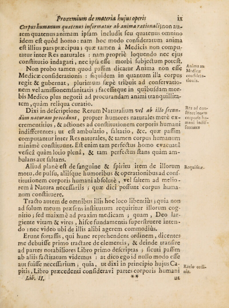 f* Prooemium de materia hujus operis ix Cor pus humanum quatenus informatur ab anima rationali^ow au¬ tem quatenus animam ipfam includit feu quatenus omnino idem eft quod homo: nam hoc modo confideratum anima eft illius pars prxcipua > qux tamen a Medicis non compu¬ tatur inter Res naturales : nam proprie loquendo nec ejus conftitutio indagari, nec ipfa effe morbi fubjedum poteft. Non probo tamen quod paffim dicatur Anima non efle Medicxconfiderationis : fiquidem in quantum illa corpus regit & gubernat, plurimum fxpe tribuit ad confervatio- nem velaraiffionemfanitatis 5 faceffitque in quibufdam mor¬ bis Medico plus negotii ad procurandam animi tranquillita¬ tem ,quam reliqua curatio. Dixi in defcriptione Rerum Naturalium vel ab illo fecun¬ dum naturam procedunt, propter humores naturales mere ex- crementitios, & adiones ad conftitutionem corporis humani indifferentes5 ut eft ambulatio , faltatia, 6cc* qux paffim computantur inter Res naturales, -& tamen corpus humanum minime conftitulint. Eft enim tam perfedus homo evacuata vefica qu^mlotio plena, & tam perfedus flans quam am¬ bulans aut faltans. Aliud plane eft de fanguine & fpiritu item de illorum motu>de pulfu, aiiifque humoribus 6e operationibus ad conf¬ titutionem corporis humani ab folute , vel falcem ad melio¬ rem a Natura neceffariis 5 qux dici poffunt corpus huma¬ num conftituere. • , Trado autem de omnibus illis hoc loco libentius 5 quia non ad folum meum prxfens inftitutum requiritur illorum cog¬ nitio 5 fed maixme ad praxim medicam ; quam , Deo lar¬ giente vitam & vires, hifce fundamentis fuperftruere inten ¬ do : nec video ubi de illis alibi agerem commodius. Erunt fortaffis, qui hunc reprehendent ordinem , dicentes me debuiffe primo tradare de elementis, & deinde tranfire ad partes notabiliores Libro primo deferiptas 5 ficuti paffim ab aliis fa&ijatum videmus : at dico ego id nullo modo effe aut fuifte oeceflarium 5 quia , ut dixi in principio hujus Ca¬ pitis, Libro praecedenti confideravi partes corporis humani lib. I/, ** ut Anima a& Medica: coniideia- donis. Res ad ccm> Ri turionem corporis hu¬ mani indif¬ ferentes- Recpuifitte,- Ratio ordi¬ nis.