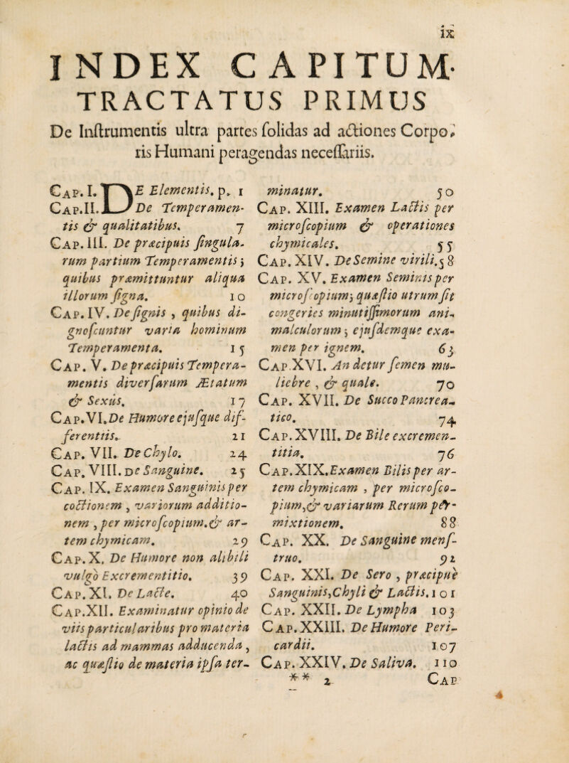 INDEX CAPITUM' TRACTATUS PRIMUS De Inftrumentis ultra partes folidas ad actiones Corpo* ris Humani peragendas neceflariis. Cap. 1.1 \ E Elementis. p* i C^p.TI. I JDe Temperamen¬ tis & qualitatibus, j Gap. 111. De pracipnis fingula* rum partium Temperamentis j quibus promittuntur aliqua illorum figna. i o Gap. IV. Defignis , quibus di- gnofcuntur varia hominum Temperamenta. 15 Cap. V. Depracipuis Tempera¬ mentis diverfanm JEtatum & Sexus. I 7 CAP.VI.Dd Humore ejufque dif¬ ferentiis». 11 Gap. VII. De chylo. 24 Cap. VIII. ve Sanguine. 25 Cap. IX. Examen Sanguinis per cothonem , variorum additio¬ nem ,per mkrofcopium.& ar¬ tem chymicam. 29 Gap. X. De Humore non alibili vulgo Excrementitio. 39 Cap. XI» Ve Latie. 40 Cap.XII. Examinatur opinio de viis particularibus pro materia laths ad mammas adducenda , ac quaflio de materia ipfa ter¬ minatur. 50 Cap. XIII. Examen Latiis per microfcopittm & operationes chymicales. 5 5 Cap. XIV. De Semine virili.5 g Cap. XV. Examen Seminis per microf opium5 quxflio utrum fit congeries minutijjimorum ani malculontm ejufdemque exa¬ men per ignem. 63 Cap.XVI. An detur femen mu¬ liebre , quale. 70 Cap. XVII. De Succo Pancrea¬ tico. 7 4 Cap. XVIIL De Pile excremen- t it 1 a. 7 C Cap. XIX. Examen Bilis per ar¬ tem chymicam , per microfco- piam,& variarum Rerum per¬ mixtionem. 88 Cap. XX. De Sanguine menf- truo. 9 2 Cap. XXI. De Sero , pracipue Sanguinis,chyli & Labiis. 1 o x Cap. XXII. De Lympha 103 Cap.XXIII. De Humore Peri¬ cardii. 107 Cap. XXIV. De Saliva. 110 *’* * Cap