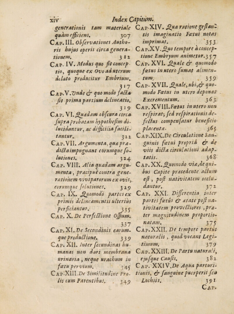 generationis tam materiale Cap*XIV. Sfiua- rationegeJlanZ quam efficiens. 3 o 7 Cap. III. Obfervationes Autho- ris hujus operis circa genera¬ tionem. 312 Cap. IV. Modus quo fit concep- tio, quoque ex Ovo ad uterum ddato producitur Embrium. 3 n CA^V.Vnde dr quo modofaBa jit prima partium delineatio 3 1 Cap. VI.gpuadam obficura circa fupraprobatam hypothefim di¬ lucidantur, ac difficilia faci li¬ tantur.^ 322 Cap. VII. Argumenta, quapra- diBa impugnant e orumque fo- lutiones. 32 4 Cap. VIII. Alia qundam argu¬ menta, prdcipue contra gene¬ rationem viviparorum ex ovis0 eorumque [elutiones. 3 29 Cap. IX. Quomodo partes ex primis deline amentis ulterius perficiantur. 333 Cap. X. De PerfeBione ojfium. 337 Cap* XI.Ve: Secundinis earum- que producHone. 339 Cap* XII. Inter fecundinas hu¬ manas non dari membrana urinaria , neque urachum in fice tu per vut m. 343 Cap-XIII,Similitudine Pro¬ lis cum Parentibus. 3 49 tis imaginatio Eoetut notas imprimat. 353 CAP.XV.<Sj^ tempore aconcep- tione Embryum animetur.3 3 7 Cap. XVI. fffuale & quomodo fcetus in utero fumat alimen¬ tum, 3 5 Cap- XVII. fffiiale^ubi.efi quo¬ modo Foetus in utero deponat _ Excrementum. 363 Cap. XVIILF^w in utero non rejpirat5 fed yefpirationis de- feBus compenfiatnr beneficio placenta» 3^? Cap.XIX.D^ Cirmla tione San¬ guinis f ce tui propria (fi de viis diBa circulationi adap¬ tatis. 36 8 Cap. XX.Quomodo viafie qui¬ bus Capite procedente aBum e fi , poft nativitatem occlu¬ dantur.. 372 Cap. XXL Differentia inter partes feetus & at at e pofi na¬ tivitatem proveBiores ,pro- ter magnitudinem proportio- natam. 3 75 Cap.XXII, De tempore partus naturalis , quod vocant Legi¬ timum. 379 Cap.XXIIL De Partu naturali^ ejvfque Caufis, 382 Cap. XXIV.D<? Aqua parturi- tionis, (fi fanguine puerperii fica Lochiis. 391