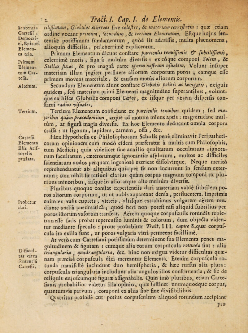 Sententia Cartefii , Democri- ti, Epicuri Elemen¬ ta tria. Primum Elemen¬ tum Car- tcfvi. Alterum. Tertium. Cartefii Elementa illis Arif- totelis praelata. Probatur dari. Difficul¬ tas circa lententia Cartefii. z TraEi. /. Cap. I. de Elementis. tilijjimam, Globulos subereos five calefies, materiam ter refl rem ; quae etiam ordine vocant primum , fecundum , 8c ternum Elementum. Eflque hujus itn- tentiae potiffimum fundamentum , quod iis admifiis, multa phaenomena, alioquin difficilia, pulcherrime explicentur. Primum Elementum dicunt conflare particulis tenuiffimis & fubtiliffirnts9 celerrime motis , figuia multum diveifis : exeoque componi Solem , & Stellas fixas , & pro magna parte ignem noflrum nfudem. Volunt infuper materiam illam jugiter perfluere aliorum corporum poros ; eamque efle primum movens materiale, & caufam motus aliorum corporum. Secundum Elementum aiunt conflare Globulis politis ac Uvigatis , exiguis quidem , fed materiam primi Elementi magnitudine fuperantibus, voiunt- queexhifce Globulis componi Coelos, ex iifque per aerem difperfls con¬ ditui radios vifmles. Tertium Elementum conficiunt ex particulis tenuibus quidem ; fed ma¬ coribus quampracedentium , atque ad motum minus aptis: magnitudine mul¬ tum , at figura magis diveifis. Ex hoc Elemento deducunt omnia corpora crafja : ut lignum, lapidem , carnem, offa , &c. HaecHypothefis ex Philofophorum Scholis pene eliminavit Peripatheti- corum opinionem cum modo eidem praeferatur a multis cum Phiiofophis, tum Medicis j quia videlicet fine auxilio qualitatum occultarum , ignota¬ rum facultatum , exterorumque ignorantiae afylorum, multos ac difficiles fcienciarum nodos perquam ingeniose extricat diflolvitque. Neque merito reprehenduntur ab aliquibus quia per fe non incurrunt in fenfum exter¬ num j cum nihil fic rationi clarius quam corpus magnum componi ex plu¬ ribus minoribus, iifque in alio atque alio multum diveifis. Pluribus quoque conflat experientiis dari materiam valde fubtilem po¬ ros aliorum corporum, ut ut nobis appareant denfa , perfluentem. Imprimis enim ex vafis cupreis , vitreis, aliifque extrahimus vulgarem aerem me¬ diante antlia pneumatica ; quod fieri non poceft nifi aliquid fubtilius per poros illorum vaforum tranfeat. Aerem quoque corpufculis rotundis reple¬ tum efle fatis probatrepercuflio luminis & colorum, dum objeda viden¬ tur mediante fpeculo ; prout probabitur Trabi. III. capite 8.quae corpufi* cula ita exilia funt, ut poros vulgaris vitri permeent facillime. At vero cum Cartefiani potiffimum determinent fua Elementa penes ma¬ gnitudinem & figuram ,* cumque alia eorum corpufcula rotunda fint : alia triangularia , quadrangularia, &c. hinc non exigua videtur difficultas quae¬ nam praecise corpufcula dici mereantur Elementa. Etenim corpufcula ro¬ tunda manifcfle includunt duo hemifpheria , & haec rurfus alia plura: corpufcula triangularia includunt alia angulos illos conflituentia ; & fic de reliquis eujufcumque figurae aflignabilis. Quin imo pluribus, etiam Cai te- fianis probabilior videtur illa opinio , quae fuflinet unumquodque corpus, quantumvis parvum , componi ex aliis fine fine divifibilibus. Quaeritur proinde cur potius corpufculum aliquod rotundum accipiant pro