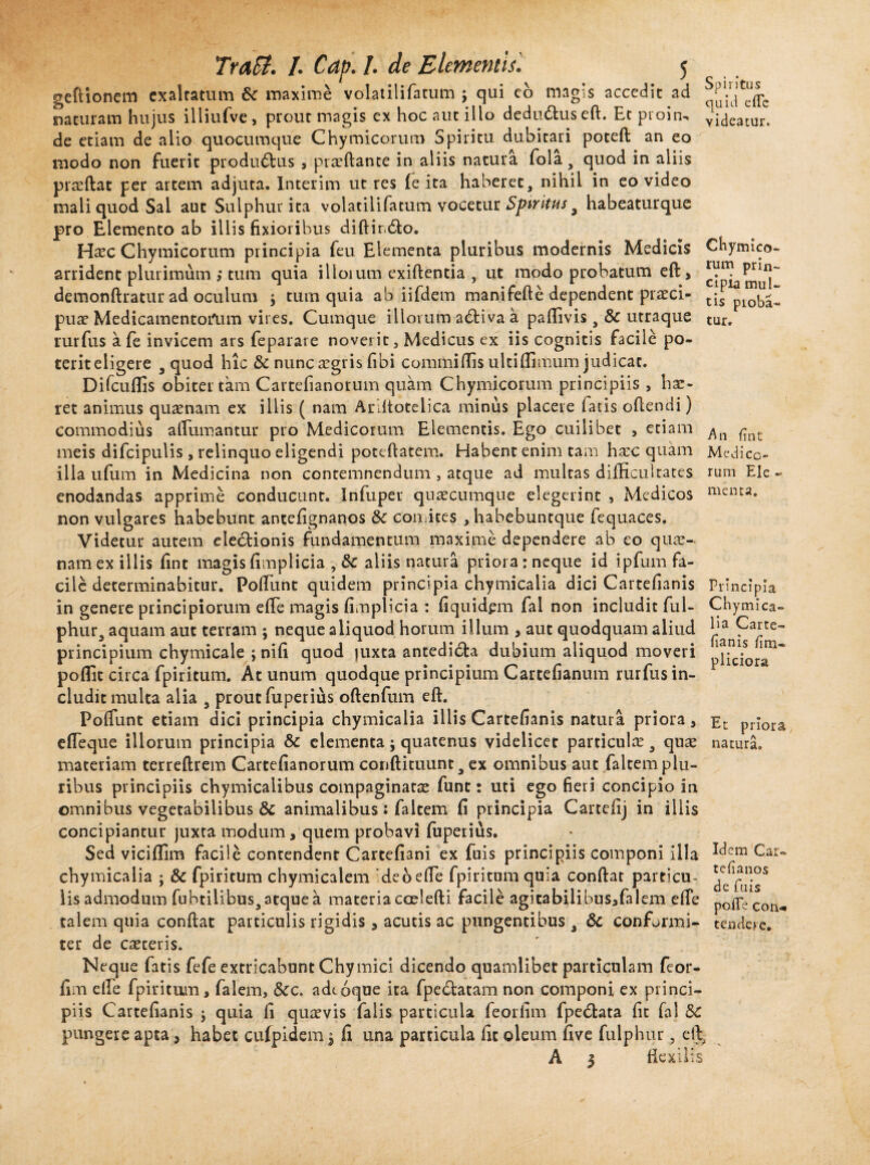 Spiritus quul efie videatur. cipia mul¬ tis pioba- tur. An fint rum Ele menta. TraSi. /. Cap. /. de Elementis'. 5 geftionem exaltatum 6c maxime volatilifatum j qui co magis accedit ad naturam hujus illiufve , prout magis ex hoc aut illo dedudluseft. Et proin» de etiam de alio quocumque Chymicorum Spiritu dubitari poteft an eo modo non fuerit productus , proflante in aliis natura fola, quod in aliis praedat per artem adjuta. Interim ut res (e ita haberet, nihil in eo video mali quod Sal aut Sulphur ita volatilifatum vocetur Spiritus 9 habeaturque pro Elemento ab iliis fixioribus diftir.&o. Haec Chymicorum principia feu Elementa pluribus modernis Medicis Chymico- arrident plurimum ,* tum quia illoium exiftentia , ut modo probatum eft, riin? Prill~ demonftratur ad oculum $ tum quia ab iifdem manifefte dependent preci- pue Medicamentorum vires. Cumque illorum arfiiva a paflivis, Sc utraque rurfus a fe invicem ars feparare noverit, Medicus ex iis cognitis facile po¬ terit eligere 5 quod hic & nunc egris fi bi commi (lis ulti (fimum judicat. Difcuflis obiter tam Cartefianorum quam Chymicorum principiis , hae¬ ret animus quaenam ex illis ( nam Ariltotelica minus placere fatis oflendi) commodius alliimantur pro Medicorum Elementis. Ego cuilibet > etiam meis difcipulis , relinquo eligendi poteftatem. Habent enim tam haec quam Medico¬ illa ufum in Medicina non contemnendum 3 atque ad multas difficultates enodandas apprime conducunt. Infuper quaecumque elegerint , Medicos non vulgares habebunt antefignanos Sc comites , habebuntque fequaces. Videtur autem ele&ionis fundamentum maxime dependere ab eo quae¬ nam ex illis fint magis fimplicia , 8c aliis natura priora: neque id ipfum fa¬ cile determinabitur. Poliunt quidem principia chymicalia dici Cartefianis Principia in genere principiorum efie magis fimplicia : fiquidpm fai non includit fui- Chymica- phur, aquam aut terram ; neque aliquod horum illum , aut quodquam aliud ^n?aite principium chymicale ; nifi quod )uxta antedich dubium aliquod moveri poflit circa fpiritum. At unum quodque principium Cartefianum rurfus in¬ cludit multa alia 9 prout fuperius oftenfum eft. Poliunt etiam dici principia chymicalia illis Cartefianis natura priora, ec priora efleque illorum principia & elementa; quatenus videlicet particulae, que natura, materiam tcrreftrem Cartefianorum conftituunta ex omnibus aut faltem plu¬ ribus principiis chymicalibus compaginate funt: uti ego fieri concipio in omnibus vegetabilibus & animalibus; faltem fi principia Cartefij in illis concipiantur juxta modum, quem probavi fuperius. Sed vicifiim facile contendent Cartefiani ex fuis principiis componi illa Ic*em Car» chymicalia ; & fpiritum chymicalem deo efie fpiritum quia confiat particu- lis admodum fubtilibus, atque a materia coelefti facile agitabilibus,falem efie p0flfe Cou<- talem quia confiat particulis rigidis , acutis ac pungentibus , & conformi- tendere, ter de ceteris. Neque fatis fefe extricabunt Chymici dicendo quamlibet particulam feor- fim elfe fpiritum, falem, &c. adtoque ita fpe£tatam non componi ex princi¬ piis Cartefianis ; quia fi quevis falis particula feorlim fpe6tata fit fal pungere apta, habet cufpidem $ fi una particula fit oleum five fulphur, e fi,