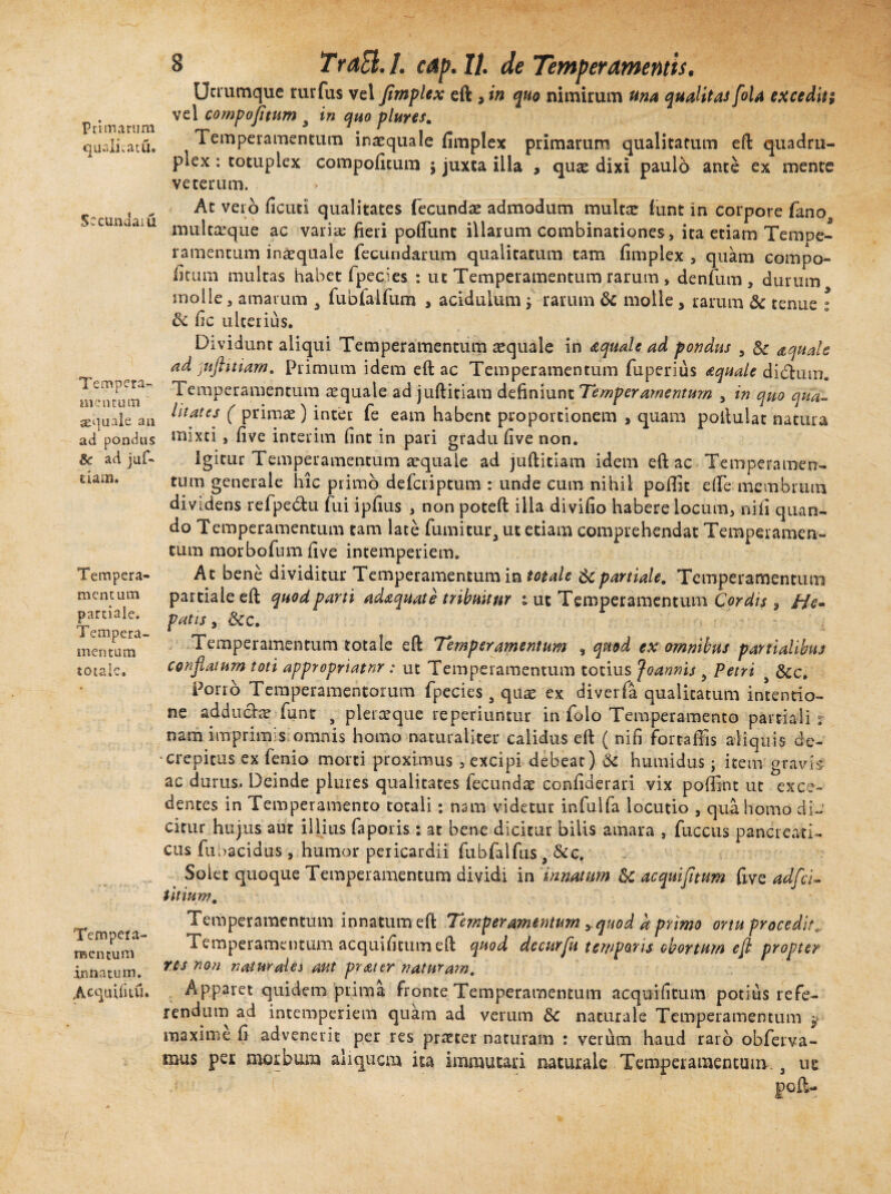 Primarum qualivatu. Scctmdaiu Tempera- mentiun squale an ad pondus Sc ad juf- dam. Tempera¬ mentum partiale» Tempera¬ mentum totale. Tempera¬ mentum innatum. Acquilitu. 8 TraB. 1. cAp. 11. de Temperamentis. Ucrumque rurfus vel fimplex eft , in quo nimirum una qualitas fola excedit; vel compojitum 9 in quo plures. Temperamentum inaequale fimplex primarum qualitatum eft quadru¬ plex : totuplex compoficum j juxta illa , quae dixi paulo ante ex mente veterum. Ac vero ficuti qualitates fecundas admodum multas funt in corpore fano multaeque ac varias fieri poliunt illarum combinationes, ita etiam Tempe¬ ramentum inaequale fecundarum qualitatum tam fimplex > quam compo» ficum multas habet fpecies : ut Temperamentum rarum , denfum , durum molle 3 amarum 3 fubfalfum , acidulum y rarum & molle , rarum & tenue • & fic ulterius. Dividunt aliqui Temperamentum asquale in aquale ad pondus , Sc aquale ad juftitiam. Primum idem eft ac Temperamentum fuperius aquale didtum. Temperamentum aequale ad juftitiam definiunt Temperamentum y in quo qua¬ litates ( primae) inter fe eam habent proportionem , quam poiluiat natura mixti , five interim fint in pari gradu five non. Igitur Temperamentum aequale ad juftitiam idem eft ac Temperamen¬ tum generale hic primo deferiptum : unde cum nihii poffit e (Te membrum dividens refpedtu fui ipfius , non poteft illa divifio habere locum* nifi quan¬ do Temperamentum tam late fumitur, ut etiam comprehendat Temperamen¬ tum morbofum five intemperiem. At bene dividitur Temperamentum in totale Sc partiale. Temperamentum partiale eft quod parti adaquate tribuitur i ut Temperamentum Cordis , He¬ patis , Scc. Temperamentum totale eft Temperamentum , qmd ex omnibus partialibus conflatum toti appropriatnr : ut Temperamentum totius Joannis y Petri i Scc. Pono Temperamentorum fpecies s quas ex diverfa qualitatum intentio¬ ne adductas funt 9 plei asque re periuntur in folo Temperamento partiali nam imprimis omnis homo naturaliter calidus eft ( nifi fortaffis aliquis de¬ crepitus ex lenio morti proximus , excipi debeat) & humidus; item gravi# ac durus. Deinde plures qualitates fecundas confiderari vix poffint ut exce¬ dentes in Temperamento totali : nam videtur infulfa locutio , qua homo di¬ citur hujus aut illius faporis ; at bene dicitur bilis amara , fuccus pancreati¬ cus fubacidus , humor pericardii fubfalfus 9 Sic. Solet quoque Temperamentum dividi in innatum Sc aequifltum five adfei- titium. Temperamentum innatum eft Temperamentum yquod a primo ortu procedit Temperamentum acquifitum eft quod decurfu temporis obortum eft propter res non naturales aut pr&ter naturam. Apparet quidem prima fronte Temperamentum acquifitum potius refe¬ rendum ad intemperiem quam ad verum Sc naturale Temperamentum ^ maxime fi advenerit per res praeter naturam : verum haud raro obferva-