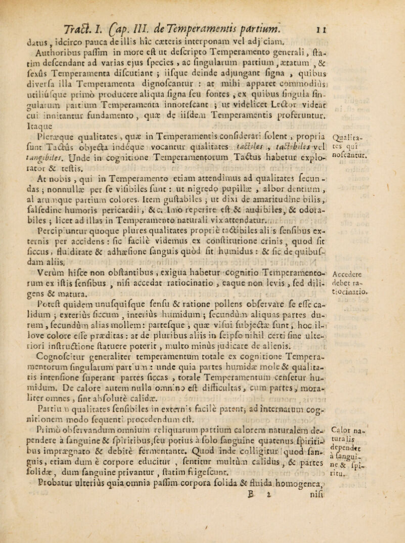 datus, idcirco pauca de illis hic exteris interponam vel adjeiam. Authoribus paffim in more eft ut deferipto Temperamento generali, fta- tim defeendant ad varias ejus fpecies , ac fingularum partium 3 astatum 5& fexus Temperamenta difeutiant ; iifque deinde adjungant figna , quibus diverfa illa Temperamenta dignofeantur : at mihi apparet commodius utiliufque primo producere aliqua figna feu fontes vex quibus fingula fin¬ gularum partium Temperamenta innotefeant ; ut videlicet Leftor videat cui innitantur fundamento , qux de iifdem Temperamentis proferuntur, lea que Pleraeque qualitates , qux in Temperamentis confiderari folent , propria funt Tadrus obje£D indeque vocantur qualitates tatlil.es , taEUh.iUs vel tangibiles. Unde in cognitione Temperamentorum Ta&us habetur expio*- racor & teftis. At nobis , qui in Temperamento etiam attendimus ad qualitates fecun¬ das ; nonnullae per fe vifibiles fune : ut nigredo pupillas , albor dentium , al arumque partium colores. Item guftabiles * ut dixi de amaritudine bilis, faifedine humoris pericardii, &c, Imo reperire eft $c audibiies, Sc odoia- biles ; licet ad illas in Temperamento naturali vix attendatur. , . Percipiuntur quoque plures qualitates proprie cadtibiles aliis fenfibus ex¬ ternis per accidens : fic facile videmus ex conftitutione crinis 3 quod fit ficcus , fluiditate 3c adhxfione fanguis quod fit humidus: & fic de quibufi¬ dam aliis. 'V-. ; Verum hifce non obftantlbus, exigua habetur cognitio Temperamento¬ rum ex iftis fenfibus 9 nifi accedat ratiocinatio , eaque non levis, fed dili¬ gens & matura. Poteft quidem unufquifque fenfu &t ratione pollens obfervare fe efle ca¬ lidum * exterius ficcum 3 interius humidum ; fecundum aliquas partes du¬ rum , fecundum alias mollem: partefque , qux vi fui fubjedhe funt, hoc il- iove colore dfe praeditas : at de pluribus aliis in feipfo nihil certi fine ulte¬ riori inftrudfcione ftatuere poterit , multo minus judicare de alienis. Cognofcitur generaliter temperamentum totale ex cognitione Tempera¬ mentorum fingularum partum : unde quia partes humi das mole 8c qualita¬ tis intenfione fuperant partes ficcas , totale Temperamentum cenfetur hu¬ midum. De calore autem nulla omnino eft difficultas, cum partes y mora- liter omnes , fint abfolute calidae. Partium qualitates fenfibiies in externis facile patent* ad internarum cog¬ nitionem modo fequenti procedendum eft. Primo obfervandum omnium reliquarum partium calorem naturalem de¬ pendere a fanguine& fpiritibus,feu potius a iolo fanguine quatenus fpiriti- bus impraegnato Sc debite fermentante. Quod inde colligitur quod fan¬ guis , etiam dum e corpore educitur , fentitur multum calidus 3 6c partes iolidae, dum fanguine privantur } ftatim fiigefcunr. Probatur ulterius quia omnia paffim corpora folida & fluida hornogenea, B i nifi Qualita¬ tes qui nofcantur. Accedere debet ra¬ tiocinatio. Caior na¬ turalis dependte a ftngui- ne & fpi, ritu.
