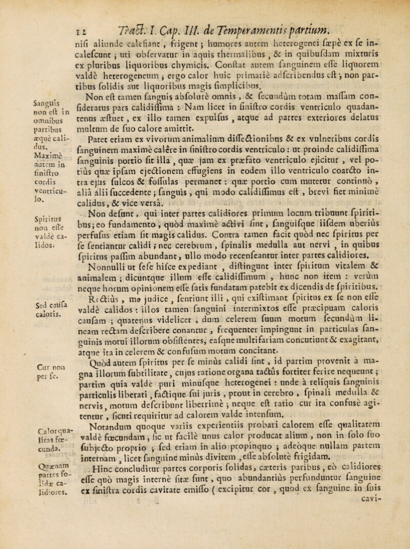 Sanguis non eft in omnibus partibus aeque cali¬ dus. Maxime autem in finiftro cordis ventricu¬ lo. SpirituS non ede valde ca¬ lidos. Sed caiifa caloris. Car non per fe. Calor qua¬ litas fcc- cunda. Qu cenam partes fo- lidce ca¬ lidiores. 11 TraB. I. Cap. lll de Temperamentis parttum. nid aliunde calefiant , frigent; humores autem heterogenei fa?pe ex fe in- calefcunt \ uti obfervatut* in aquis thermalibus , & in quibufdam mixturis ex pluribus liquoribus chymicis. Condat autem fanguinem ede liquorem valde heterogeneum * ergo calor huic primarie ac!feribendus eft *, non par¬ tibus {olidis aut liquoribus magis fimplicibus. Non eft tamen fanguis abfolnte omnis , Sc fecundum totam maliam con- fideratus pars calidifiima : Nam licet in finiftro cordis ventriculo quadan- tenus seftuet, ex illo tamen expuifus % atque ad partes exteriores delatus multum de fuo calore amittit. Patet etiam ex vivorum animalium difle&ionibus Sc ex vulneribus cordis fangujnem maxime calere in finiftro cordis ventriculo : ut proinde calidiflima fanguinis portio fit illa , qua? jam ex praefato ventriculo ejicitur , vel po¬ tius qbae ipfam ejectionem effugiens in eodem illo ventriculo coardto in¬ tra ejtis fulcos & foffulas permanet : quas portio cum mutetur continuo , alia /ilii fuccedente ; fanguis, qui modo calidiflimus eft , brevi fiet minime calidus, & vice versa. Non defunt, qui inter partes calidiores primum locum tribuunt fpiriti- bus;eo fundamento, quod maxime acftivi iint, (anguifque iifdem uberius perfufus etiam fit magis calidus. Contra tamen facit quod nec fpiricus per fe fenriantur calidi ,* nec cerebrum , fpinalis medulla aut nervi , in quibus fpiritus paflim abundant, ullo modo recenfeantur inter partes calidiores. Nonnulli ut fefe hi ice expediant , diftingunt inter fpiricum vitalem &C animalem ; dicuntque illum efle calidiflimum , hunc non item : verum neque horum opinionem efte iatis fundatam patebit ex dicendis de fpiricibus. Rt&sus , me judice , fentiunt illi, qui exiftimant fpiiitus ex fe non elfe valde calidos: ftlos tamen fanguini intermixtos e fle praecipuam caloris caufam ; quatenus videlicet , dum celerem fuum motum fecundum li¬ neam redam defer i bere conamur , frequenter impingunt in particulas fan¬ guinis motui iliorum obfiftentes, eafque multifariam concutiunt & exagitant, atque ita in celerem Sc confufum motum concitant. Quod autem fpii itus per fe minus calidi fint , id partim provenit a ma¬ gna illorum fubtilitate, cujus ratione organa tadtus fortiter ferire nequeunt; partim quia valde puri minufque heterogenei : unde a reliquis fanguinis particulis liberati, fa&ique fui juris , prout in cerebro , fpinali medulla & nervis, motum deferibunt liberrime •, neque eft ratio cur ita confuse agi* tentur , ficuti requiritur ad calorem valde intenfum. Notandum quoque variis experientiis probari calorem effe qualitatem valde fcecundam , fic ut facile unus calor producat alium , non in folo fuo fubje&o proprio * fed etiam in alio propinquo ; adeoque nullam partem internam , licet fanguine minus divitem ,etle abfolute frigidam. Hinc concluditur partes corporis folidas, caeteris paribus , eo calidiores effe quo magis interne fitae funt , quo abundantius perfunduntur fanguine ex finiftra cordis cavitate e mi flo ( excipitur cor , quod ex fanguine in fuis cavi-