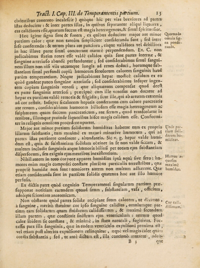 civitatibus contento incalefcit ) quoque hic per vias breviores ad partes iftas deducitur: Sc inter partes illas, in quibus feparantur aliqui liquores , eas calidiores die,quarum fuccus elt magis heterogeneus,& fimul fpuitnofior. Hxc igitur figna funt & fontes , ex quibus deducitur major aut minor partium calor : qua? non tantum (impliciter confideranda funt ; fed inter fefe conferenda : & utrum plura aut pauciora , eaque validiora vel debiliora in hac illave parte fimul concurrant mature perpendendum. Ex. C. non judicabimus ftatim renes ede valde calidos quia funt partes interna? , fanguine arteriofo abunde perfunduntur ; fed confiderabimus fimul fangui- nemilium non nifi viis utcumque longis ad renes deduci, horumque fub- ftantiam dmul perfundi copia humorum feroforum calorem fanguinis haud parum temperantium. Neque judicabimus hepar modice calidum ex eo quod gaudeat pauco fanguine arteriofo j fed confiderabimus infuper ingen¬ tem copiam fanguinis venofi ; qua? aliquatenus compenfat quod deeft ex parte fanguinis arteriofi y pra?cipue cum ille venofus non ducatur ad hepar ex partibus valde remotis &C frigidis j fieut ille,qui ab artuum extiemis ad cor refluit. Infuper fi calorem hepatis conferamus cum calore pancreatis aut renum , confiderabimus humorem biliofum efie magis heterogeneum ac fulphureum quam fuccnm pancreaticum , aut ferum , quod tranfcolatur in renibus, iliumque proinde liquoribus hifce magis calidum elfe. Conformi- ter in reliquis omnibus procedere oportet. Major aut minor partium folidarum humiditas habetur tum ex propria illarum fubftantia , tum maxime ex majori minorive humorum , qui ad partes iftas pertinere cenfentur , abundantia. Sic v. g. hepar valde humi- dum eft, quia & fubftantiam folidam obtinet in fe non valde ficcam, & multum includit fanguinis atque humoris biliofi per totam ejus (ubftantiam difperforum , feu exiguis ejus meatibus inexiftentium. Nihil autem in toto corpore apparet humidius ipsa aqua five fero : hu¬ mores enim magis compofiti conflant pluribus particulis terreftribus, qua? proprie humida? non funt: tenuiores autem non multum adha?rent. Quae etiam confideranda funt in partibus folidis quatenus hoc aut illo humore perfufis. Ex didlis patet quod cognitio Temperamenti fingularum partium prae- fupponat notitiam earundem quoad fitum , fubftantiama vafa 3 officium, adeaque fcicntiam anatomicam. Non obftante quod partes folida? recipiant fuum calorem , ut diximus, k fanguine , merito ftatuitur cor ipfo fanguine calidius , omniumque par¬ tium tam folidarum quam fluidarum calidiffimum , & maxime fecundum illam partem , qua? conftituit finiftrum ejus ventriculum : attento quod calor ibidem fic conflans , minime , in ftatu naturali , fugitivus. For- taffis pars illa fanguinis, qua? in eodem ventriculo expulfioni proxima eft, vel etiam poft alterius expulfionem relinquitur , a?que vel magis calet quam cordis fubftantia ; fed , ut ante di&um eft , illa continuo mutatur , -adeo- B 5 Quomodo omnia fig- na ponde¬ randa. Unde par¬ tium foli¬ darum hu¬ miditas. Humor a- quofus maximi humidus. Cor cali¬ di (limum.