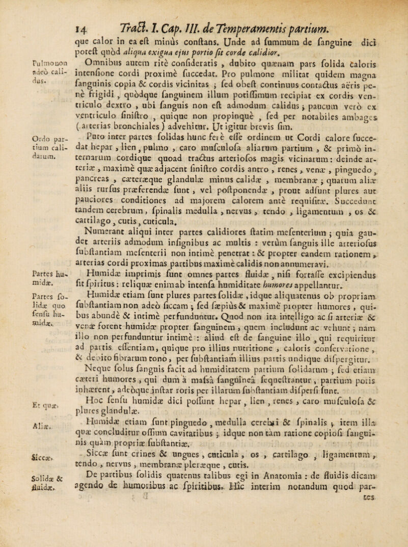Fu Imo non rideo cali¬ dus. Ordo par¬ tium cali¬ da mni. Partes K,u- midre. Partes fo~ lidae quo fcnfu lui- gaidaj.. Er quie» Alia, Sicca» Solida & fruida. 14 7ra&. I. Cap. 111 . de Temperamentis partiam. que calor in ea eft minus conftans. Unde ad fummum de fanguine dici poteft quod aliqua exigua ejus portio fit corde calidior, Omnibus autem rite confideratis , dubito quinam pars folida Caloris intenfione cordi proxime fuccedat. Pro pulmone militat quidem magna fanguinis copia 8c cordis vicinitas ; fed obeft continuus contadlus aeris pe¬ ne frigidi 9 quodque fanguinem illum pociflimum recipiat ex cordis ven¬ triculo dextro , ubi fanguis non eft admodum calidus y paucum vero ex ventriculo finiftro 5 quique non propinque 9 fed per notabiles ambages ( arterias bronchiales) advehitur. Ut igitur brevis fim. Puro inter partes folidas hunc fere e fle ordinem ut Cordi calore fucce¬ dat hepar , lien 3 pulmo , caro mufculofa aliarum partium , & primo in¬ ternarum cordique quoad tradtus arteriofos magis vicinarum: deinde ar¬ teria? , maxime quae adjacent finiftro cordis antro , renes * vena? , pinguedo s pancreas > ca?teneque glandulas minus calida? , membrana? y quarum alia? aliis rurfus praeferenda? funt , vel poftponenda? y prout adfunt plures aut pauciores conditiones ad majorem calorem ante requifica?. Succedunt tandem cerebrum, fpinalis medulla nervus , tendo , ligamentum , os 6c cartilago x cutis 5 cuticula. Numerant aliqui inter partes calidiores ftatim mefenterium ; quia gau¬ det arteriis admodum infignibus ac multis t verum (anguis ille arteriolas fubftantiam mefenterii non intime penetrat propter eandem rationem,, arterias cordi proximas partibus maxime calidis non annumeravi. Hiimid^ imprimis funt omnes partes fluida? 9 nifi fortafle excipiendus fitfpii itus: reliqua? enim ab incenia humiditate humores appellantur.. Humida? etiam funt plures partes folida?, idque aliquatenus ob propriam fubftantiamnon adeo fiecam \ fed fa?pius& maxime piopter humores , qui¬ bus abunde & intime perfunduntur. Quod non ita inrelligo ac fi arteria? vena? forent humi d te propter fanguinem , quem includunt ac vehunt; nam illo non perfunduntur intime : aliud eft de fanguine illo x qui requiritur ad partis eflentiam, quique pro illius nutritione , caloris conservatione , lk debito fibrarum tono > per fubftantiam illius partis undique difpergitur. Neque folus fanguis facit ad huraiditatem partium folidarum j fed etiam casteri humores , qui dum a mafsa fanguinea fequeftrantur, partium poris inhaerent, adebquejnftar roris per iilarmn fubftantiam difperfi funt. Hoc (eniu humida? dici poliunt hepar 9 lien 9 renes , caro mufculofa bc plures glandula. Humida? etiam funt pinguedo 9 medulla cereUi & fpinalis y item illa quae concluditur offium cavitatibus ; idque non tam ratione copiofi fangui- uis quam propriae fubftantiae. Siccx funt crines & ungues , cuticula , os , cartilago , ligamentum , tendo , nervus , membrana? plera?que , cutis. quatenus talibus egi in Anatomia : de fluidis dicam- ac fpiritibus. Hic interim notandum quod par- De partibus lolidis agendo de humoribus