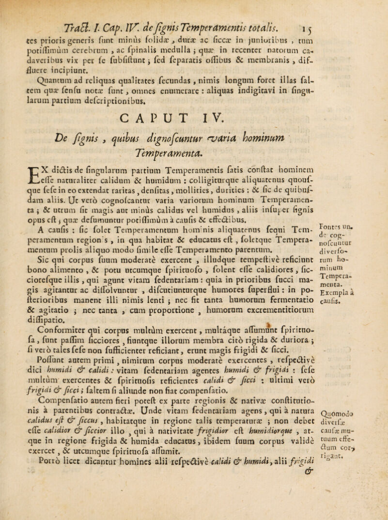 tes prioris generis fnnt minus fo 1 idx , durae ac Ciccx in junioribus , tum poti Almum cerebrum > ac i pinalis medulla j qua? in recenter natorum ca¬ daveribus vix per fe fubfiftunt •> fed feparatis oflibus & membranis , dif¬ fluere incipiunt. Quantum ad reliquas qualitates fecundas , nimis longum foret illas fal- tem qua? fenfu notae funt , omnes enumerare : aliquas indigitavi in lingu¬ larum partium deferiptionibus. CAPUT IV. De J,ignis , quibas dignofeuntur asari a hominum EX didtis de lingularum partium Temperamentis fatis conftat hominem efte naturaliter calidum &C humidum : colligiturque aliquatenus quouf- que fefe in eo extendat raritas , denlitas , mollities, durities : & lic de quibuf- dam aliis. Ut vero cognolcantur varia variorum hominum Temperamen¬ ta ; Sc utrum lit magis aut minus calidus vel humidus , aliis infuper lignis opus eft 5 quae defumuntur potiflimum a cauAs tk efFedfcibus. A cauAs : Ac folet Temperamentum hominis aliquatenus fequi Tem¬ peramentum regions , in qua habitat &c educatus eft , foletque Tempera¬ mentum prolis aliquo modo Amilc elTe Temperamento parentum. Sic qui corpus fuum moderate exercent , illudque tempeftive reficiunt bono alimento , & potu utcumque fpirituofo , folent efte calidiores, fic- ciorefque illis , qui agunt vitam fedentariam : quia in prioribus fucci ma¬ gis agitantur ac diftolvuntur , difcutiunturque humores fuperflui: in po- fterioribus manent illi nimis lenti ; nec fit tanta humorum fermentatio & agitatio $ nec tanta , cum proportione 3 humorum excrementitiorum diftipatio. «. Conformiter qui corpus multum exercent, multaque aftiimunt fpiritno- fa, funt palflm ficciores , fiuntque illorum membra cito rigida &c duriora j A vero tales fefe non fufficienter reficiant, erunt magis frigidi & Acci. PoAunt autem primi 9 nimirum corpus moderate exercentes , refpeclive dici humidi & calidi: vitam fedentariam agentes burnidi & frigidi ; fefe multum exercentes & fpirituoAs reficientes calidi & ficci ; ultimi vero frigidi & ficci i faltem fi aliunde non fiat compenfatio. Compenfatio autem fieri poteft ex parte regionis Sc nativa? conftitutio- nis a parentibus contra&a?. Unde vitam fedentariam agens , qui a natura calidus eft & ficcus , habitatque in regione talis temperaturae ; non debet e fle calidior & jiccior illo 5 qui a nativitate frigidior eft burnidiorque , at¬ que in regione frigida & humida educatus, ibidem fuum corpus valide exercet} & utcumque fpirituofa aflumit. Porro licet dicantur homines alii refpe&ive & calidi & bumidi, alii frigidi Temperamenta* Fontes un. de cog- nofcuntur di v erro¬ rum ho¬ minum Tempera¬ menta. Exempla a caulis» Quomodo diverfie c au fas mu¬ tuum effe¬ rum cor? rigant.