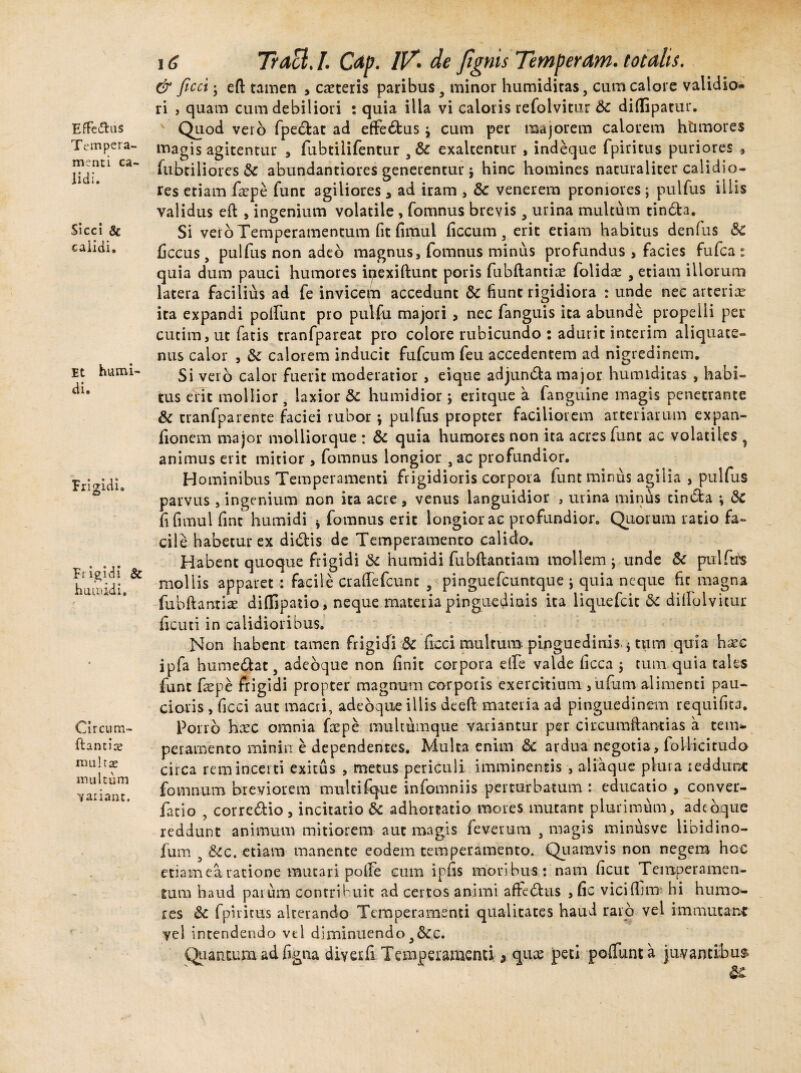 Effe&us Tempera¬ menti ca lidi. Sicci 8c calidi. Et humi- di. Frigidi. Frigidi & h umidi. Circum¬ dantia; multae multum variant. 16 Tracl. I. Cap. IV. de fignis Temperant, totalis. & ficci; efl tamen , caeteris paribus 9 minor humiditas, cum calore validio¬ ri , quam cum debiliori : quia illa vi caloris refolvitur 6c diffipatur. Quod veio fpedat ad effedus j cum per mujorem calorem htimores magis agitentur , fubtilifentur , & exaltentur , indeque fpiritus puriores * fubciliorcs & abundantiores generentur 5 hinc homines naturaliter calidio¬ res etiam faepe funt agiliores 3 ad iram , &: venerem proniores; pulfus illis validus ed , ingenium volatile, fomnus brevis, urina multum tinda. Si vero Temperamentum fit fimul ficcum , erit etiam habitus denfus &C ficcus, pulfus non adeo magnus, fomnus minus profundus , facies fufea : quia dum pauci humores ipexidunt poris fubftantiae folidae , etiam illorum latera facilius ad fe invicem accedunt & fiunt rigidiora : unde nec arteriae ita expandi poliunt pro pulfu majori , nec fanguis ita abunde propelli per cutim, ut fatis tranfpareat pro colore rubicundo : adurit interim aliquate¬ nus calor , calorem inducit fufeum feu accedentem ad nigredinem. Si vero calor fuerit moderatior , eique adjunda major humiditas , habi¬ tus erit mollior, laxior & humidior eritque a fanguine magis penetrante & tranfparente faciei rubor ; pulfus propter faciliorem arteriarum expan- fionem major moliiorque : & quia humores non ita acres fune ac volatiles y animus erit mitior , fomnus longior , ac profundior. Hominibus Temperamenti frigidioris corpora funt minus agilia , pulfus parvus , ingenium non ita acre, venus languidior , urina minus cinda i & fi fimul fint humidi * fomnus erit longior ac profundior. Quorum ratio fa¬ cile habetur ex didis de Temperamento calido. Habent quoque frigidi & humidi fubftantiam mollem j unde Sc pulfus mollis apparet : facile eradefcunt 9 pinguefcuntque j quia neque fit magna fubftantiae diffipatio, neque materia pinguedinis ita liquefcit dc dilFolvicur ficuti in calidioribus. Non habent tamen frigidi & ficci multum pinguedinis, j tum quia hsec ipfa humedat, adebque non finit corpora ede valde Cicca ; tum quia tales funt faepe frigidi propter magnum corporis exercitium ,ufum alimenti pau¬ cioris , ficci aut macri, adebque illis deeft materia ad pinguedinem requifita. Porro haec omnia faepe mtiltumque variantur per circumdantias a tem¬ peramento minin e dependentes. Multa enim & ardua negotia, foUicitudo circa rem incerti exitus , metus periculi imminentis , aliaque plura reddunt fomnum breviorem multifque infomniis perturbatum : educatio , conver- facio , corredio, incitatio & adhortatio mores mutant plurimum, adebque reddunt animum mitiorem aut magis feverum , magis minusve libidino- fum 9 &c. etiam manente eodem temperamento. Quamvis non negem hcc etiam ea ratione mutari polle cum ipfis moribus: nam ficut Temperamen¬ tum haud parum contribuit ad certos animi affedus , fic viciffim* hi humo¬ res & fpiritus alterando Temperamenti qualitates haud raro vel immutant vel intendendo vel diminuendo ,&c. Quantum ad figna diverfi Temperamenti, quee peti poliunt a juvantibus &