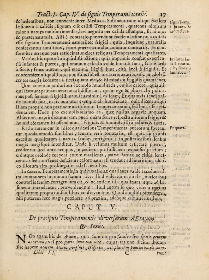 & ludentibus, non convenit inter Medicos. Suftinent enim aliqui facilem lrefionetn a calidis > lignum elle calidi Temperamenti ■> quatenus nimirum calor a natura multum intenfus,levi negotio per calida aflumpta, fit nimius 8c praerernaturalis. Alii e contrario praetendunt facilem laefionem a calidis efTe fignum Temperamenti naturaliter frigidi: quia* inquiunt * naturalia confervantur fimilibus, ficuti praeternaturaiia curantur contrariis. Etcon- formiter utraque pars ratiocinatur circa reliquas Temperamenti qualitates. Verum hic opusefl aliqua diflindlione : quia imprimis conflat experien¬ tia infantes & pueros,qui omnium calculo valde humidi fune, facile Icedi a (accis$ fenes autem , qui maxime frigidi funt , citb laedi a frigidis. Et conformiter aliquid hujus aut iftius fubefl in exteris _xcatibus:fic ut adolefr centes magis laedantur a ficcis quam viri,& hi minus a frigidis quam fenes. Utor autem in junioribus exemplo humiditatis j orni flo calore; quia ali¬ qui flatuunt primam retatem calidiffimam , quam ego & plures alii judica¬ mus poft fenium fiigidiflimam,feu minime, calidam* Et quamvis fenesvai- de humidi fine , in iis non utor exemplo ab humiditate ; quia dicent aliqui illam proprie non pertinere ad ipforum Temperamentum,fed huicefte acci- i i * * X UI <k/S ‘ • dentalem. Unde pro exemplis aflumo ea , quae nullus negavit unquam. Alias non inepte dicuntur tam pueri quam fenes refpe£tu aliorum frigidi humidi:& tamen hi offenduntur a frigidis & humidisjilli a calidis & ficcis. Ratio autem cur in hifce qualitatibus Temperamenta puerorum fovean¬ tur quodammodo fimilibusy fenum vero conariis, efl quia- .in primis exceflus qualitatum a natura fenfim corrigitur j in pofterioribus fenfim magis magifque intenditur. Unde fi velimus multum exficcare pueros , reddentur ficci ante tempus, impedieturque fufficiens expanfio partium % eiuntque proinde corpora eorum macilenta , parvae flatura ac citius fenef- centia : fed cum fenes deficiente calore naturali tendant ad interitum , idcir¬ co illorum vita prolongatur calefacientibus. ./ , r ° ,J . .■■■; :i. iX i ,t . i ii. In caeteris Temperamentispn quibus aliquae qualitates valde excedunt ul¬ tra communem hominum flatum , licet illud videatur naturale , mitioribus contrariis fenfim corrigendum eft ne eaedem illae qualitates ufque ad lae¬ fionem intendantur , praeveniendum : illud autem in quo videtur optima qualitatum proportio,fimilibus confervandum. Quod amplius oflendeieemy nifi putarem haec magis pertinere ad praxirn, adeoque eite alteriusJoci* CAPUT V. 1 ' : • • - ' J - * * * • j i - ’ ^ t l J x \ ; * - J. i * 1 * ■ l ■ De praecipuis Temperamentis diaierfaram AEtatum ' SignjiTtfmp. a juvant. & indentibus. Juniores lae¬ di a contra¬ riis, fenes a fimilibus* J Et quare. • 1 t j •; • * 1 i* ■> 1 i. x i , • 11 2 (t/ Sexus. .1131)] h v AOO boil rnibiv'» fisuiirroO i -O *- / » » r > r* «vy-f * f* *7 ? ri .-U, NOn agam hic de .ditate , quae fumitur pro foculo: feu [patio fentum annorum i vel pro parte humana, vita , cujus ratione dicitur .hfpfup ille habere atatem decem , vifowti i tri^nta 3 vel plurium pauciorumve anno- hUr rt ■ 1 c rnrnt