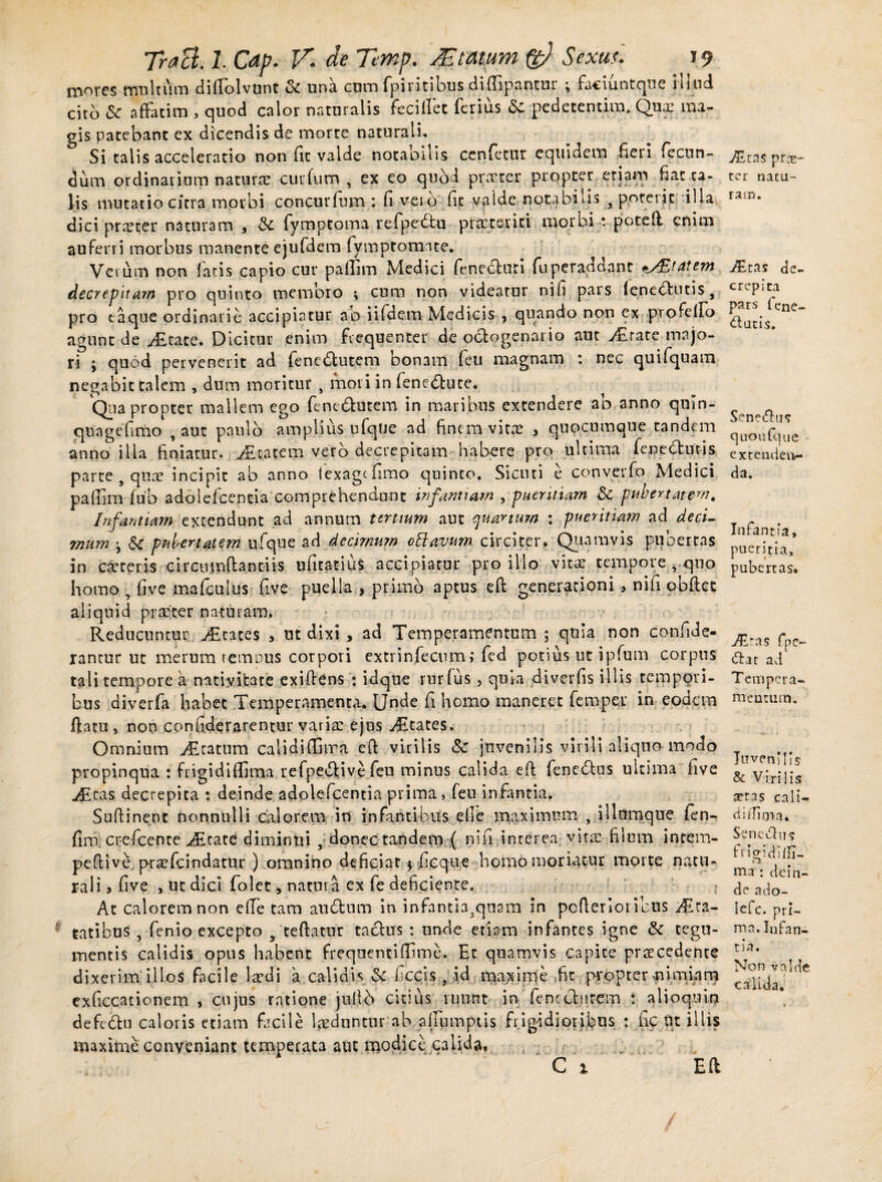 mores multum dilTolvunt ck una cum fpiritibus difiipantur \ faciuntque iuud, cito Sc affatim , quod calor naturalis feci liet ferius & pedetentim. Qux ma¬ gis patebant ex dicendis de morte naturali. Si talis acceleratio non fit valde notabilis ccnfetur equidem fieri fecun¬ dum ordinarium natura? curfum , ex eo quod praeter propter etiam fiat ta¬ lis mutatio citra morbi concurfum : fi veib fit vaide notabilis 3 poterit illa dici pra?ter naturam , fymptoma refpedtu praeteriti morbi potell enim auferri morbus manente ejufdem fymptomnte. Vei um non latis capio cur paflim Medici feneefuti fuperaddant p/Etatem decrepitam pro quinto membro i cum non videatur nifi pars (enebfutis, pro taque ordinarie accipiatur ab iifdem Medicis , quando non ex profelfo agunt de jfitate. Dicitur enim frequenter de octogenario aut y£rate majo¬ ri ; quod pervenerit ad fenedtutem bonam feu magnam : nec quifquam negabit talem , dum moritur , mori in fene&ute. Quapropter mallem ego fenedutem in maribus extendere ab anno qnin- quagefimo , aut paulo amplius ufque ad finem vitx 3 quocumque tandem anno illa finiatur. ratem vero decrepitam habere pro ultima fcnebhitis parte s qux incipit ab anno lexagcfimo quinto. Sicuti e converfo Medici paflim fub adolefcentia comprehendunt infantiam , pueritiam &c pubertatem. Infantiam extendunt ad annum tertium aut quartum : pueritiam ad decL mum •, & pubertatem ufque ad de cimum oElavum circiter. Quamvis pubertas in exteris circiimftantiis ufitatius accipiatur pro illo vitx tempore , quo homo , five mafeutus five puella , primo aptus eft generationi, nifi obftet aliquid praeter naturam. ; Reducuntur Scates , ut dixi , ad Temperamentum ; quia non confide- lancur ut merum tempus corpori extrinfecnm> fed potius ut ipfum corpus tali tempore a nativitate exifiens : idque rurfus , quia diverfis illis tempori¬ bus diverfa habet Temperamenta. Unde fi homo maneret fe rupei in eodem ftatu , non confiderarentur varix ejus Aetates. Omnium AEcatum calidiffiira eft virilis Sc juvenilis virili aliquo modo propinqua : frigidiffima refpeftive feu minus calida efl fene&us ultima five ^£cas decrepita : deinde adolefcentia prima , feu infantia. Suftinent nonnulli calorem in infantibus ede maximum , iliumque fen- fim crefcente ^dEtate diminui 3 donec tandem { nifi interea vitx filum incem- pefiive prxfcindatur ) omnino deficiat \ ficque homo moriatur morte natu¬ rali , five , ut dici folet, natura ex fe deficiente. At calorem non effe tam audtum in infantia3qnam in pcfierioricus A ra¬ ptibus , fenio excepto 9 teftatur tactus : unde etiam infantes igne & tegu¬ mentis calidis opus habent frequentifiime. Et quamvis capite prxcedente dixerim illos facile Ixdi a calidis & ficcis , id maxime fic propter -nimiam exficcationem , cujus ratione jufib citius ruunt in fenccfcurem : alioquin defebtu caloris etiam facile laeduntur ab alfumptis frigidioribus : fic Ut illis maxime conveniant temperata aut modice calida. C i Ea AEtas prae¬ ter natu¬ ram. Ahas de¬ crepita pars fene- dtutis. Sene&us quo ufque extenden¬ da. Infantia, pueritia, pubertas. AEtas fpc- cfEat ad Tempera¬ mentum. Juvenilis & Virilis setas cali¬ di ili m a. S?nedu5 ffi^idhfi- <J ma : dein¬ de ado- lefc. pri¬ ma. Infan¬ tia, Non valde calida.