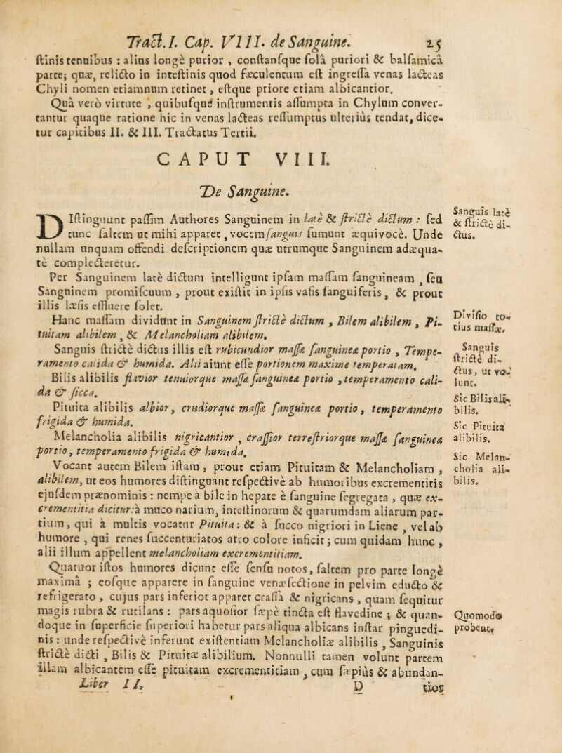 ftinis tenuibus : alitis longe parior , conftanfque fola puriori & balfamica parce; quae, relido in inteftinis quod faeculentum efl ingreffla venas ladeas Chyli nomen etiamnum retinet , eftque priore etiam albicantior. Qua vero virtute , quibufque inftrumenris afflumpta in Chylum conver¬ tantur quaque ratione hic in venas ladeas refflumptus ulterius tendat, dice¬ tur capitibus II. & III. Tradacus Tertii. CAPUT VIII. TDe Sanguine. Dlftingiiunt paffim Authores Sanguinem in late & flritle ditium : fed tunc falcem uc mihi apparet, vocem [anguis fumunt eequivoce. Unde nullam unquam offendi deferiptionem quae utrumque Sanguinem adaqua¬ te complederetur. Per Sanguinem late didum intelligunt ipfam mafflam fanguineam , (ea Sanguinem promifcuum > prout exiftic in ipfis vafis fanguiferis, 8c prout illis Irefis effluere folet. Hanc maffam dividant in Sanguinem flritle ditium , Bilem alibilem , Pi- tuitam alibilem s Sc Melancholiam alibilem. Sanguis ftride dictus illis eft rubicundior mafla [anguinea portio 3 Tempe¬ ramento calida & humi da. Alii aiunt effle portionem maxime temperatam4 Bilis alibilis flavior tenuior que mafla [anguinea portio , temperamento cali¬ da & ficca. Pituita alibilis albior, crudior que mafla [anguinea portio, temperamento frigida & humi da. Melancholia alibilis nigricantior , crafflor terreflriorque rnajja [anguinea port io y temperamento frigida & humida. Vocant autem Bilem iftaro, prout etiam Pituitam & Melancholiam, alibilem, uc eos humores diftingoant refpedive ab humoribus excremencicis ejufdem praenominis: nempe a bile in hepate e fanguine fegregaca , quae ex- crementitia diciturmuco narium, inceitinorum & quarumdam aliarum par¬ tium, qui a multis vocatur Pituita; & a fucco nigriori in Liene , vel ab humore , qui renes fuccenturiatos atro colore inficit; cum quidam hunc , alii illum appellent melancholiam excrementitiam. Quatuor iftos humores dicunt effle fenfu notos, falcem pro parte longe maxima ; eofque apparere in fanguine venaefedione in pelvim edudoSc refrigerato , cujus pars inferior apparet craffla & nigricans , quam fequitur magis rubra & rutilans : parsaquofior fnepe tinda eft flavedine ; & quan¬ doque in fuperficie fuperiori habetur pars aliqua albicans inftar pinguedi¬ nis : unde refpedive inferunt exiftenciam Melancholiae alibilis , Sanguinis ftride didi , Bilis & Pituita alibilium. Nonnulli tamen volunt partem illam albicantem effle pituitam excrementitiam > cum fepius & abundan- It» D mi » Sanguis lat& & ftrid£ di- dus. Divifio to«? tius Sanguis ftrid£ di, dus, uc vo¬ lunt. sic Bilis ali¬ bilis. Sic Pituita alibilis. Sic Melan¬ cholia ali¬ bilis» Quomodh proben^
