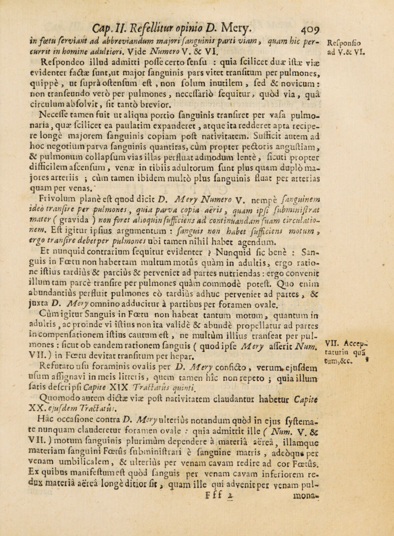in fcetu ferviant ad abbreviandum majori [anguinis -parti viam , quam hic per¬ currit in homine adultion. Vide Numero V. 8c VI. Refpondeo illud admitti polle certo fenfu : quia fcilicet duae iftx vis evidenter fa&as funt,ut major fanguinis pars vitet tranfitum per pulmones, quippe, ut fupra oftenfum eft , non folum inutilem, fed & novicum : non tranfeundo vero per pulmones, necelFarib fequitur, qubd via, qui circulum abfolvit, fit tanto brevior. Necefle tamen fuit ut aliqua portio fanguinis tranfirct per vafia pulmo¬ naria 3 quas icilicet ea paulatim expanderet, atque ita redderet apta recipe¬ re longe majorem fanguinis copiam poft nativitatem. Sufficit autem ad hoc negotium parva fanguinis quantiras, cuna propter pectoris anguftiam, & pulmonum collapfum vias illas perfluat admodum lente , ficuci propter difficilem afcenfum , ven^ in tibiis adultorum funt plus quam duplo ma¬ jores arteriis ; ciim tamen ibidem mukb plus fanguinis fluat per arterias quam per venas. * Frivolum plane eft quod dicit D. Mery Numero V. nempe fanguinem ideo tran[ire per pulmones , quia parva copia aeris s quam ipji fubmmifirat ?nater ( gravida ) non foret alio quin fufficiens ad continuandam fuam circulatio- nem, Eft igitur ipfius argumentum : [anguis non habet [afficiens motum 9 ergo tranfire debet per pulmones ubi tamen nihil habet agendum. Et nunquid contrarium fequitur evidenter ? Nunquid fic bene ; San¬ guis in Fcetu non habectam multummotus quam in adultis, ergo ratio¬ ne iftius tardius 8c parcius dc perveniet ad partes nutriendas : ergo convenit ilium tam parce tranfire per pulmones quam commode poteft. Quo enim abundantius perfluit pulmones eo tardius adhuc perveniet ad partes-* &£ juxta D. Mery omnino adducitur i partibus per foramen ovale. Cum igitur Sanguis in Foetu non habeat cantum motum, quantum in aduitis 3 ac proinde vi iftius non ita valide 8c abunde propellatur ad partes in compenfationem iftius cautum eft , ne multum illius tranfeat per pul¬ mones : ficutob eandem rationem fanguis ( quodipfe Mery afferit Nurrt, VII.) in Fcetu devitat tranfitum per hepar. Refutato ufu foraminis ovalis per D, Mery confido , verunvejafdem ufum affignavi inmeis litteris, quem tamen hic non repeto j quiaillum latis defcripfi Capite XIX. TraBatus quinti. Quomodo autem di&ae viat poft nativitatem claudantur habetur Capite XX.ejufdem TiraBatus, Hac occafione contra D. Mery ulterius notandum quod in ejus fyftema- te nunquam clauderetur foramen ovale : quia admittit ille ( Num, V. <$£ VII.) motum fanguinis plurimum dependere a materia aerea, illamque materiam fanguini Foetus fubminiftrar i e fanguine matris, adebqusper venam umbilicalem, & ulterius per venam cavam redire ad cor Foetus. Ex quibus manifeftumeft quod fanguis per venam cavam inferiorem re- flux materia aerea longe ditior fit, quam ille qui advenit per venam puU F f f 2. mona- Refponfio ad V.& Vh VII. Accepi taturin qua tum,&c. *