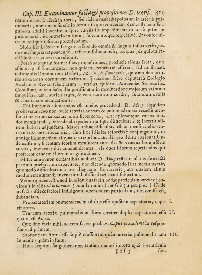 natum materia aerea in aorta, fed eadem materia fpoliatum in arteria pul¬ monaria j non autem fic elTe in fetu : in quo erraveram demonftrando fan- guinem adulti invenire majora cursus fui impedimenta in aorta quam in pulmonaria, e contrario in fetu , falcem ubique refpe&ive. Et con for mi¬ cer in reliquis ipfi erat procedendum. Nolo hic Ledorem fatigare referendo omnia & fingula ipfius verba,ne¬ que ad lingula refpondendo : referam folummodo praecipua , ex quibus fa¬ cile judicari poterit de reliquis. Porro antequam formet fuas propofitiones , producit aliqua fabfa , quae a (Turni c quali fundamenta , non quidem temerarie alTerca , ied confirmata teftimoniis Dominorum Dodart , Monn , & Fontenelle , quorum du > prio¬ res ad examen eorumdem fabrorum fpecialiter fueie deputati a Collegio Academiae Regiae {ciendarum , tertius ejufdem Academiae Secretarius. Confidunt, autem fabta illa potiffimum in menfuratione majorum vaforum {anguiferorum ; auricularum, & ventriculorum cordis , foraminis ovalis 6c canalis communicationis. Uoi imprimis admirandas ed modus procedendi D. Mery: fiquidem probaveram ego non polle arterias aortam <5c pulmonalem tam exade men- furari ut earum capacitas nobis fieret certa , defcripferamque varios mo¬ dos menfurandi , odendendo qualem quifque difficultatem & incertitudi- nem habeat adjundam. Major adhuc difficultas eft in menfurandis ven¬ triculis & auriculis cordis , cum haec illis ita refpective conjungantur , ut unufquifque mediam aliquam partem huic auc illi pro libitu attribuat.Un- de exiftimo, fi centum feorfim menfurent auriculas & ventriculos ejufdem cordis , invicem nihil communicantes, vix duos illorum reperiendos qui proferent eandem illorum magnitudinem. Hifce tamen non obdantibus adducit D. Mery tedes oculatos de exada partium praefatarum capacitate, non dicendo quomodo illas menfuraverir, quomodo difficultatem a me allegatam fuperaverit , aut qualem alium modum menfurandi invenerit tali difficultati haud fubjedum. Verum quidem ed quod in aliquibus fadis addat particulam circiter ( en- viron ) in aliis ad minimum ( pour le moins) aut fere ( a peu pres ) Unde ut fa&is iftis k fadori indulgeam lubens talem particulam , ubi omilTa ed, fubaud iam. Probat arteriam pulmonalem in adultis ede ejufdem capacitatis, cujus E ed aorta. Truncum arteriae pulmonalis in fetu circiter duplo capaciorem elTe I E quam ed Aorta. Quae duo fa&a nihil ad rem facere probavi Capite procedente in refpon- fione ad primam. Subdantiam Aortae elTe dupli craffiorem quam arteriae pulmonalis tam III, in adultis quam in fetu. Hinc fequitur fa rigui nem non tantum majori impetu ejici e ventriculo f f f 5 fini-