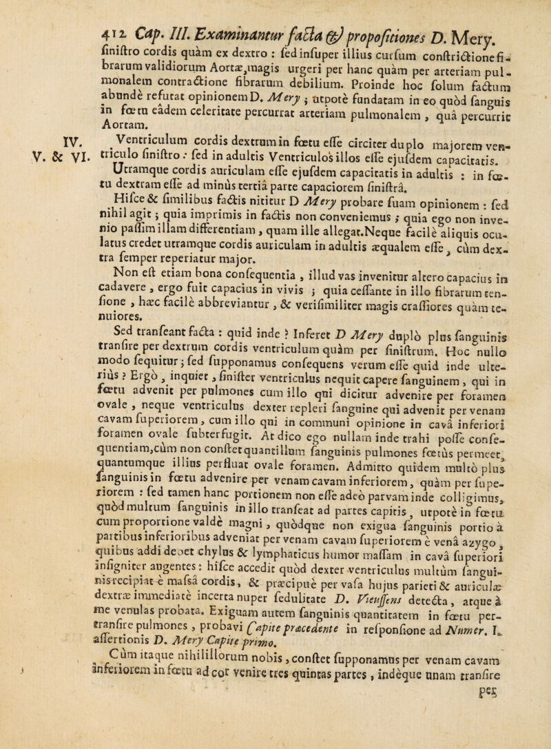 41 z €<tp. III. Examinantur faEla (g) propofitiones D. Mery. fimftro cordis quam ex dextro : fedinfuper illius curfum conftriaionefi¬ brarum validiorum Aorta^magis urgeri per hanc quam per arteriam pul¬ monalem contractione fibrarum debilium. Proinde hoc folum faitura abunde refutat opinionemD. Mery . tttpote fundatam in eo qubd fanguis in fcetu eadem celeritate percurrat arteriam pulmonalem , qua percurrit Aortam. x r IV. . Ventriculum cordis dextrum in fatu e(Te circiter duplo majorem ven- V. & VI* tri5F*0 “nifao * ftd in adultis Ventriculos illos efle ejufdem capacitatis. Utramqiie cordis auriculam efle ejufdem capacitatis in adultis : in fa¬ tu dextram efle ad minus tertia parte capaciorem finiftra. Hifce & fimilibus fadis nititur D Mery probare fuam opinionem : fed nihil agit j quia imprimis in factis non conveniemus; quia ego non inve¬ nio paffim illam differentiam, quam ille allegat.Neque facile aliquis ocu¬ latus credet utramque cordis auriculam in adultis aequalem die cum dex¬ tra femper repedatur major. * Non eft etiam bona confequentia , illud vas invenitur altero capacius in cadavere * ergo fuit capacius in vivis $ quia ceflante in illo fibrarum cen- lione , haec facile abbreviantur * & verifimiliter magis craffiores quam te¬ nuiores. ^ Sed tranfeant facta : quid inde * Inferet D Mery duplb plus fanguinis tranhre per dextrum cordis ventriculum quam per finiftrum. Hoc nullo modo fequitur ; fed iupponamus confequens verum efle quid inde ulte¬ rius ? Ergo , inquiet * finifter ventriculus nequit capere fanguinem , qui in fatu advenit per pulmones cum illo qui dicitur advenire per foramen ovale , neque ventriculus dexter repleri fanguine qui advenit per venam cavam iupenorem, cum illo qui in communi opinione in cava inferiori foramen ovale fubterrugit. At dico ego nullam inde trahi pofle confe- quentiam3cum non conflet quantillum fanguinis pulmones foetus permeet quantumque illius perfluat ovale foramen. Admitto quidem multo plus fanguinis in foetu advenire per venam cavam inferiorem * quam per fupe- liorem : fed tamen hanc portionem non e fle adeo parvam inde collidimus* qubd multum fanguinis in illo tranfeat ad partes capitis, utpote in fatu cum proportione valde magni* quodque non exigua (anguinis portio a partibus inferioribus adveniat per venam cavam fuperiorem e vena azya0 quibus addi deoet chylus & lymphaticus humor maffam in cava fuperiori 1 n ligni ce r angentes: hifce accedit qubd dexter ventriculus multum fangui- msrccipiat -e mafsa cordis, & praecipue per vafa hujus parieti& auriculas dextras immediate incerta nuper fedulitate D. rieujfens detefta , atque l me venulas probata. Exiguam autem fanguinis quantitatem in fatu per¬ ci anfire pulmones, probavi Rapite procedente in refponflone ad Nnmer. Ia ailernonis D. Mery Capite primo. « *~.urn ita?ue Hihilillorum nobis * conflet fupponamus per venam cavam anteriorem infectu adeo^ venire tres quintas partes, indeque unam rranflre
