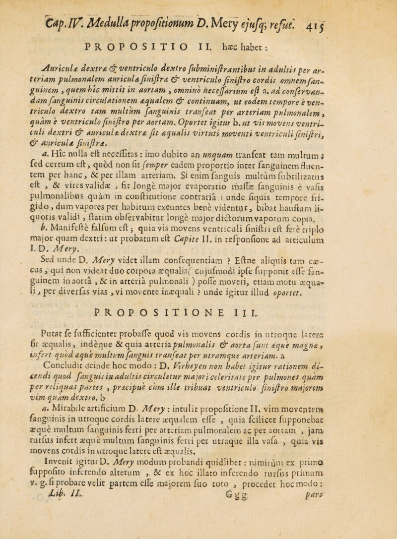 PROPOSITIO II. hasc habet; AurtcuU dextra & ventriculo dextro fubminifirantibus in adultis per ar¬ teriam pulmonalem auricula fmiftra & ventriculo finiflro cordis omnem fan« guinem > quem hic mittit in aortam , omnino necejfarinm eft a. ad conferven¬ dam fanguinis circulationem aqualem & continuam, ut eodem tempore e ven¬ triculo dextro tam multum fanguinis tranfeat per arteriam pulmonalem* quam e ventriculo finiflro per aortam. Oportet igitur b. ut vis movens ventri¬ culi dextri & auricula dextra fit aqualis virtuti moventi ventriculi finifiri, & auricula finifir a, a. Hic nulla eft neceftitas: imo dubito an unquam tranfeat tam multum ; fed certum eft, quod non fit femper eadem proportio inter fanguinem fluen¬ tem per hanc >& per illam arteriam. Si enim fanguis multum fubtilizatus efl: 3 & vires validas , fit longe major evaporatio mallee fanguinis e vafis pulmonalibus quam in conftitutione contraria : unde fiquis tempore fri- gido , dum vapores per habitum exeuntes bene videntur, bibat hauftum li¬ quoris validi , ftatim obfervabitur longe major di&orum vaporum copia. b. Manifefte falfnm eft 5 quia vis movens ventriculi finiftri eft fere triplo major quam dextri: ut probatum eft Capite II. in refponfione ad articulum L D. Adery. Sed unde D. Mery videt illam confequentiam > Eftne aliquis tam c^- cus , qui non videat duo corpora aequaliaf cujufmodi ipfe fupponic eife fan¬ guinem in aorta , in arteria pulmonali ) pelle moveri, etiam motu ecqua*» li > per diyerfas vias >vi movente in ecquali ? unde igitur illud oportet, PROPOSITIONE I I L •« u Putat fe fufficienter probaffe quod vis movens cordis in utroque latere, fir ecqualis, indeque & quia attenapulmonalis & aorta funt aque magna* infert quod aque multum fanguis tranfeat per utramque arteriam• a Concludit deinde hoc modo : D. Verheyen non habet igitur rationem di¬ cendi quod fanguis ia adultis circuletur majori celeritate per pulmones quam per reliquas partes , pracipue cum ille tribuat ventriculo finiflro majorem vim quam dextro. b a* Mirabile artificium D- Mery intulit propofitione II. vim moventem, /anguinis in utroque cordis latere ecqualem efle , quia fcilicec fupponebat aeque multum fanguinis ferri per arteriam pulmonalem ac per aortam , jam> rurius infert ecque multum fanguinis ferri per ucraque illa vafa , quia vis movens cordis in utroque latere eft ecqualis. Invenit igitur D. Mery modum probandi quidlibet: nimirum ex primo fuppofico inferendo alterum , &c ex hoc illato inferendo rurfus primum y, g. fi probare velit partem elle majorem fuo toto , procedet hoc modo i. Lih> IL. G g g pars-