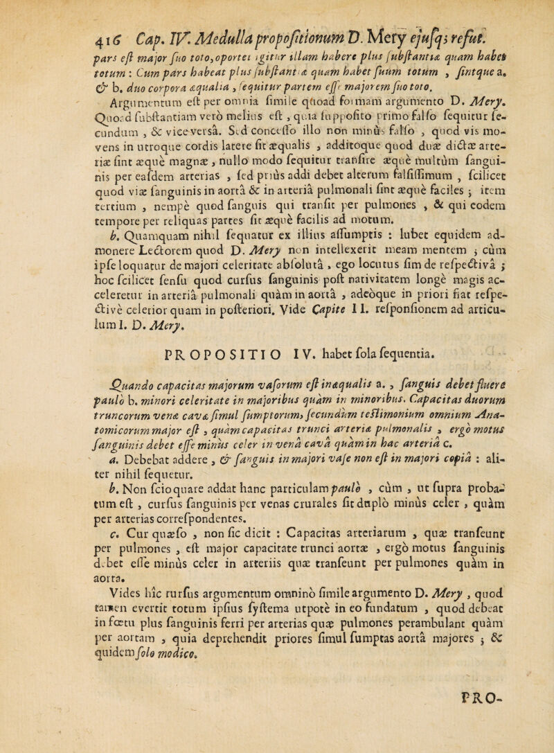 J 416 ■ Cap. IV Medulla propoftionum D. Mery ejufij, re fui. ■pars eft major fuo toto3oportei igitur illam habere plus jubflantia quam habet totum : Cum pars habeat plus fubftant-a quam habet fuum totum , Jintquea* & b, duo corpora aqualia , 'equitur partem effl majorem fuototo. Argumentum eft per omnia fimiie qfioad formam argumento D. Mery. Quoad fubftantiam vero melius eft 5 quia hippofito primo fallo fequitur fe¬ cundum , 8c vicevevsa. Sed concedo illo non minus falfo 3 quod vis mo¬ vens in utroque cordis latere fit aqualis 3 additoque quod duas didas arte¬ riae fmt aeque magnas 3 nullo modo fequitur tranfire seque multum fangui¬ nis per eafdem arterias 3 fed pnus addi debet alterum falfidimum , fcilicec quod vite fanguinis in aorta 6c in arteria pulmonali fint seque faciles $ item tertium , nempe quod fanguis qui tranfit per pulmones » & qui eodem tempore per reliquas partes fit .seque facilis ad motum. b. Quamquam nihil fequatur ex illius alfumptis : labet equidem ad¬ monere Ledorem quod D. Mery non intellexerit meam mentem $ cum ipfe loquatur de majori celeritate ablolnta , ego locutus fimde refpediva $ hoc fcilicet fenfu quod curfus fanguinis poft nativitatem longe magis ac¬ celeretur in arteria pulmonali quam in aorta * adeoque in priori nat refpe- dive celerior quam in pofteriori. Vide Capite I L refponfionem ad articu¬ lum I. D. Mery* PROPOSITIO IV* habet foia fequentia. Quando capacitas majorum vaforum eft inaquatis a. , fanguis debet fuero paulo b. minori celeritate in majoribus quam in minoribus. Capacitas duorum truncorum vena cavafimul fumptorum> fecundum tefiimonium omnium Ana~ tomi eorum major ejl 3 quam capacitas trunci arteria pulmonalis 9 ergo motus fanguinis debet ejfe miniis celer in vena cava quam in hac arteria c. a. Debebat addere 5 & fanguis in majori vaje non eft in majori copia : ali¬ ter nihil fequetur. b. Non fcioquare addat hanc particulam paulo 3 cum s nt fupra proba¬ tum efl 3 curfus fanguinis per venas crurales fit duplo minus celer * quam per arterias correfpondentes. c. Cur quaTo , non fic dicit : Capacitas arteriarum * quse tranfeunt per pulmones 3 eft major capacitate trunci aortse 5 ergo motus fanguinis debet efie minus celer in arteriis quae tranfeunt per pulmones quam in aorta. Vides hic rurfus argumentum omnino fimiie argumento D. Mery , quod tamen evertit totum ipfius ^yftema ntpote in eo fundatum , quod debeat in fcctu plus fanguinis ferri per arterias quae pulmones perambulant quam per aortam 3 quia deprehendit priores fimul fumptas aorta majores j quidem/0/0 modico•