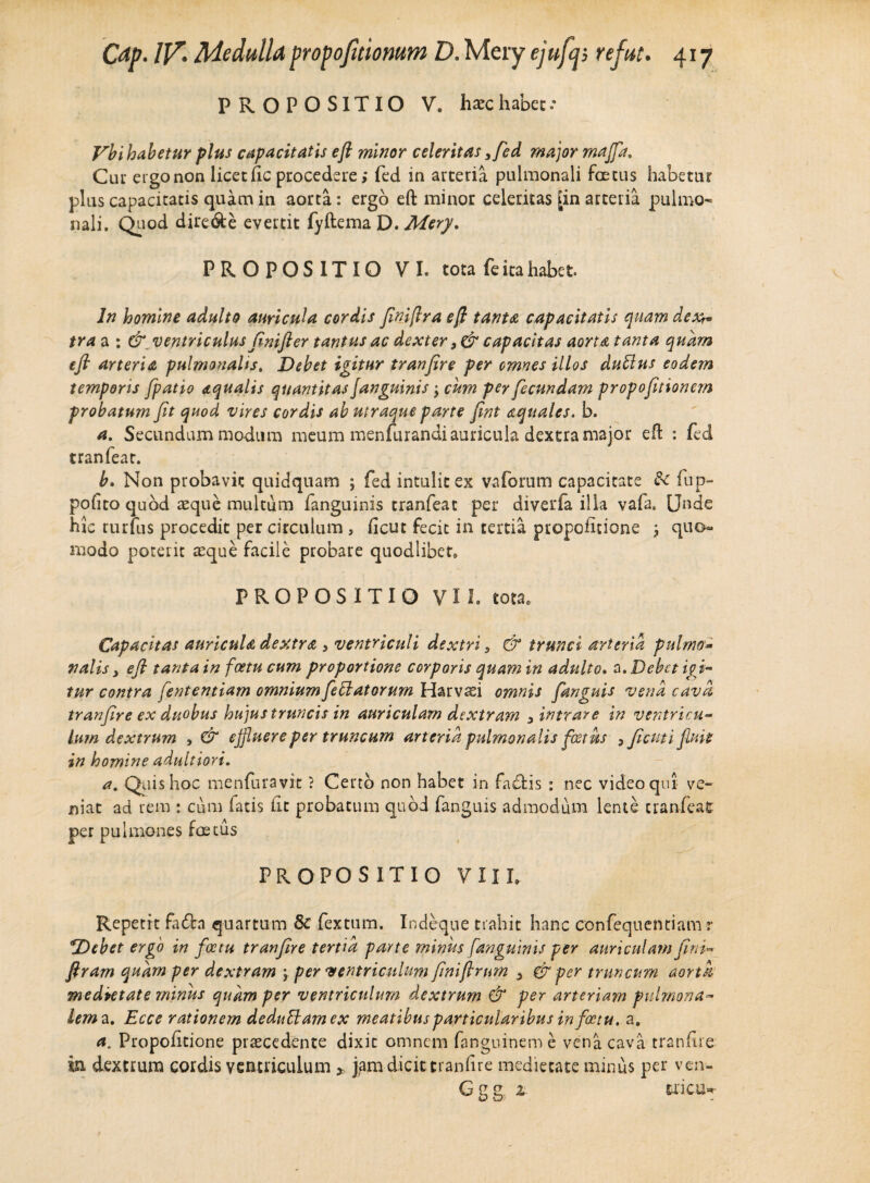 PROPOSITIO V. ha-c habet.- Vbi habetur plus capacitatis eft minor celeritas3fed major majfa. Ciu' etgonon licet fic procedere > fed in arteria pulmonali foetus habetur plus capacitatis quam in aorta: ergo eft minor celeritas [in arteria pulmo¬ nali. Quod dire&e evertit fyftema D. Mery. PROPOSITIO VI. tota fe ita habet In homine adulto auricula cordis Jiniflra eft tanta capacitatis quam dexv tra a : &\ ventriculus finifier tantus ac dexter }& capacitas aorta tanta quam efl arteria pulmonalis. Debet igitur tranfire per omnes illos dubius eodem temporis [patio aqualis quantitas Janguinis •> cum per fecundam propofitionem probatum fit quod vires cordis ab utraque parte fint aquales, b. a. Secundum modum meum menfurandi auricula dextra major eft : fed tranfeat. b, Non probavit quidquam ; fed intulit ex vaforum capacitate &c fup- polito quod asque multum fanguinis tranfeat per diverfa illa vafa. Unde hic rurfus procedit per circulum , ficut fecit in tertia propofitione ; quo¬ modo poterit aeque facile probare quodlibet, PROPOSITIO VII. tota. Capacitas auricula dextra 3 ventriculi dextri 5 & trunci arteria pulmo* nalis y efl tanta in fcetu cum proportione corporis quam in adulto. a. Debet igi¬ tur contra fententiam omniumfleblatorum Harvaei omnis fanguis vena cava tranfire ex duobus hujus truncis in auriculam dextram y intrare in ventricu¬ lum dextrum , & effluere per truncum arteria pulmonalis foetus yficuti fluit in homine adultiori. a. Quis hoc menfuravit ? Certo non habet in fa£Hs : nec video qui ve¬ niat ad rem : cum latis (it probatum quod fanguis admodum lente tranfeat per pulmones foetus PROPOSITIO VIII. Repetit fafta quartum & fextum. Iodeque trahit hanc confequentiam r Debet ergo in foetu tranfire tertia parte minus fanguinis per auriculam fini- ftram quam per dextram \ per ‘ventriculum finiftrum y & per truncum aorta medietate minus quam per ventriculum dextrum & per arteriam pulmona¬ lem^. Ecce rationem dedubtam ex meatibus particularibus in foetu. a. a. Propofitione praecedente dixit omnem fanguineme vena cava tranfire in dextrum cordis ventriculum * jam dicit tranfire medietate minus per ven- Ggg. z tricu**-
