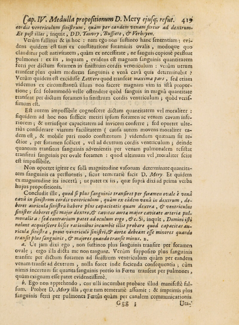 isordis ventriculum finiflrum, quam-fer eandem venam fertur ad dextrum» Et pofl illos , inquit, DD. Tauvry, 'BuJJiere, & Verheyen. Verum fallitur & in hoc : nam ego non fudineo hanc fententiam: evi- dens quidem ed tarh ex conditutione foraminis ovalis , modoque quo clauditur pod nativitatem, quam ex neceflitate , ne fanguis copiose perfluat pulmones : ex iis , inquam , evidens ed magnam fanguinis quantitatem ferri per di<dum foramen in dnidrum cordis ventriculum : verum utrum tranfeat plus quam medietas fanguinis e vena cava quis determinabit ? Verum quidem ed excidille ZoW^quod tranfeat maxima pars , fed etiam videmus ex circumdantia ilium non facere magnam vim in ida propor¬ tione , fed folummodo velle odendere quod fanguis in magna quantitate tranfeat per dirdum foramen in dnidium cordis ventriculum j quod verif- fimum ed. - . _ » Ed autem impodibile cognofcere didam quantitatem vel moraliter : fiquidem ad hoc non fudicic metiri ipfum foramen ac venam cavam infe¬ riorem ; & utriufque capacitatem ad invicem conferre ; fed oportet ulte¬ rius condderare viarum facilitatem ( caufa autem movens moraliter ea¬ dem ed y mobiie pari modo condicutum ) videndum quasnam fit re- <dior , per foramen fcilicet , vel ad dextrum cordis ventriculum ; deinde quantum trandtus fanguinis advenientis per venam pulmonalem reddat trandtui fanguinis per ovale foramen : quod ultimum vel 'moraliter fcire ed impoflibile. Non oportet igitur ex fola magnitudine vaforum determinare quantita¬ tem fanguinis ea perHuentis , ficut temerarie facit D. Mery Et quidem ex magnitudine ita incerta ; ut patet ex iis, quas fupri dixi ad prima verba hujus propodtionis. Concludit ille 3 quod [i plus fanguinis tranfiret per foramen ovale e vena cava in finiftrum cordis ventriculum , quam ex eadem vena in dextrum 3 de¬ beret auriculafiniflra habere plus capacitatis quam dextra , & ventriculus finifier deberet ejfe major dextro 3& cavitas aorta major cavitate arteria pul¬ monalis a : fed contrarium patet ad oculum ergo 3 &c. Si, inquit , Domini ifli nolunt acquiefcere hifce rationibus incumbit illis probare quod capacitas au¬ ricula finiftra , prout ventriculi finiftri3& aorta debeam ejfe minores quando tranfit plus fanguinis 3 & majores quando tranfit minus. b . a. Ut jam dixi ego 3 non fudineo plus fanguinis trandre per foramen ovale ; ergo illa didta me non tangunt. Verum fuppodto plus fanguinis trandre per di<dum foramen ad finiftrum ventriculum quam per eandem venam trande ad dextrum , nulla foret inde facienda confequencia ; cum nimis incertum dc quanta fanguinis portio in Foetu tranfeat per pulmones * quam exiguam elfe patet evidentidime. b. Ego non apprehendo , cur ulli incumbat probare illud manifede faf- fum. Probet D. Mery illa , quas tam temerarie adiimit : & imprimis plus (anguinis ferri per pulmones Foetus quilm per canalem communicationis Ggg i ' Uta-‘