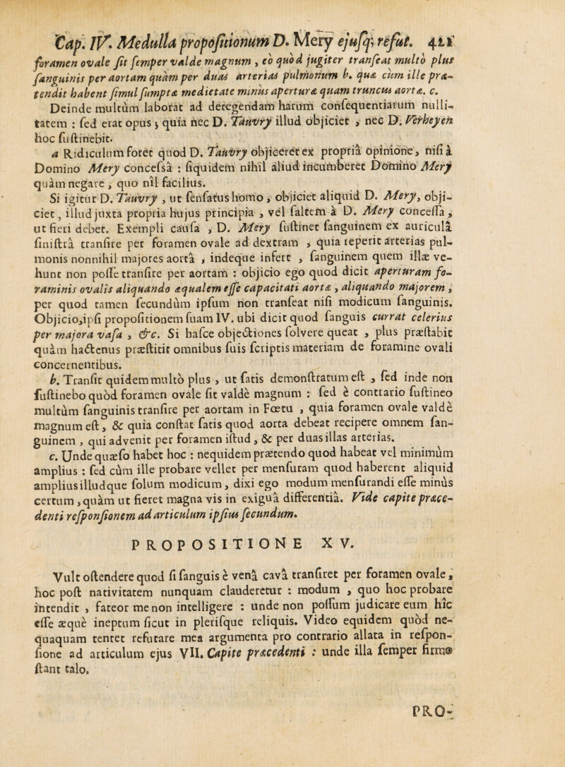 foramen ovale fit femper valde magnum , eo quod jugiter tranfeat multo plus [anguinis per aortam quam per duas arterias pulmonum b, qua cum ille prat¬ tendit habent fimul fumpta medietate minus apertura quam truncus aorta* c. Deinde multum laborat ad detegendam harum confequenriarum nudi¬ tatem : fed erat opus 5 quia nec D. Tdnvry illud objiciet , nec D. Verheyeh hoc fuftinebit. a Ridiculum Foret quodD. Takisry objiceret ex propria opinione, nifii Domino Mery concefsa : fiquidem nihil aliud incumberet Domino Mery quam negate , quo nil Facilius. Si igitur D. Tauvry , ut fenfatushomo , objiciet aliquid D. Aiery, obji¬ ciet , illud jtixta propria hujus principia , vel faltem a D. Mery cancella, ut fieri debet. Exempli caufa , D. Mery fuftinet fanguinem ex auricula finiflra tranfire per Foramen ovale ad dextram > quia reperit arterias pul¬ monis nonnihil majores aorta , indeque infert , fanguinem quem illae ve¬ hunt non pofie tranfire per aortam : objicio ego quod dicit aperturam fo¬ raminis ovalis aliquando aqualem ejfe capacitati aorta , aliquando majorem , per quod tamen fecundum ipfum non tranfeat nifi modicum fanguinis. Objiciojiph propoficionem fuam IV. ubi dicit quod fanguis currat celerius per majora vafa , &c. Si hafce objectiones folvere queat , plus praedabit qu&m ha&enus prreftitit omnibus fuis fcriptis materiam de foramine ovali concernentibus. h. Tranfit quidem multo plus , ut fatis demonftratum eft , fed inde non fuftinebo quod foramen ovale fit valde magnum : fed e contrario fufiineo multum fanguinis tranfire per aortam in Foetu , quia Foramen ovale valde magnum eft, & quia condat fatis quod aorta debeat recipere omnem fan¬ guinem , qui advenit per foramen iftud, & per duas illas arterias. c. Unde quaefo habet hoc : nequidem praetendo quod habeat vel minimum amplius : fed cum ille probare vellet per menfuram quod haberent aliquid ampliusiliudque folum modicum, dixi ego modum menfurandi ede minus certum, qu&m ut fieret magna vis in exigua differentia. Vide capiteprace- denti refponjionem ad articulum ipjiut fecundum• PROPOSITIONE XV. Vult oftenderequod fi fanguis e ven^ cava tranfiret per foramen ovale, hoc poft nativitatem nunquam clauderetur : modum , quo hoc probare intendit , fateor me non intelligere : unde non polium judicare eum hic dfe seque ineptum ficut in plerifque reliquis. Video equidem quod ne¬ quaquam tentet refutare mea argumenta pro contrario allata in refpon- fione ad articulum ejus VIh Capite procedenti : unde illa femper fimi® ftant talo»