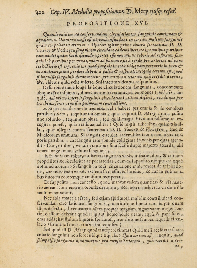 PROPOSITIONE XVI. Quandoquidem ad conservandam circulationem f 'anguinis continuam & aqualem, a* Omnino neceffe efi ut vena infundant in cor tam multum [anguinis quam cor pellat in arterias : Oportet igitur primo contra fententiam I). Dv Tauvry & Verheyen fanguinem circulare eadem libertate in omnibus partibus tam adulti quam foetus fecundo oportet ejfe non minus roboris ad refluxum fan~ guinis e partibus per venas >quam ad fluxum ejus a corde per arterias ad par* tes b.Tertio efi ergo evidens quod /anguis in tota vid3quam percurrit in fastu & in adultiori3nihilperdere debeat a pulfu & refpirationevquia certum eft3quod Ji impulfio [anguinis diminueretur pro menfura viarum qua recedit d corde x &c. videtur quid velit inferre. Sed interim videatur refponfum. Defcribit deinde longe lateque circulationem fanguinis , concomitante ubique aere infpirato > donec iterum revertatur ad pulmones > ubi aer 3 in¬ quit , qui primo infervit fanguinis circulationi 5 illum dcferit ? evaditque per tracheam for as 3 emiffus pulmonum contra U ion e. a. Si per circulationem aqualem velit habere per omnia Sc in omnibus partibus talem 3 requiruntur omnia 3 quae requirit D. Mery : quia polito unoabfurdo 3 fequuntur plura : fed quid magis frivolum falfumque ex¬ cogitari poteft 3 quam talis aequalitas ? Quid magis ‘ridiculum quam tria il¬ la , quae allegat contra fententiam D. D. Tauvry & Verheyen 3: imo Sc Medicorum omnium. Sifanguis circulet eadem libertate in omnibus cor¬ poris partibus > cur fiinguis tara abunde colligitur in venis per quas afeen- dit ? Cur 3 ut dixi >, venae in cruribus funt facile duplo majores arteriis 5 ubi tamen longe minus vehunt fanguinis ? b. Si fit idem robui^cui: haeret fangnisin venis^ut ftatim dixi, & cur non propellitur aeque celeriter ac per arterias ; cum ex fuppofito ubique e£t aeque, aptus ad motum ? Sifanguis in tota circulatione nihil perdat de refpiratio- ne 3 cur recedendo versus extrema fit crafliis & luridus 3 &c cur in pulmoni¬ bus fluorem coloremque amilTum recuperat ? Et fuppofito 3 non conceifo 5 quod maneat eadem quantitas 8t vis mate¬ ria: aerea: > cum eodem corporis exercitio 3 &c. non manebit tamen dum illa multum mutantur» Nec foia materia aerea , fed etiam fpirituofa multum contribuitad con- fervandam circulationem fanguinis , moriturque homo tam hujus quam illius defe&u 3 licet materia aerea propter magnam fugacitatem magis con¬ tinuo affumi debeat : quod fi igitur homo hodie utatur aqua & pane lolis 3, cras addat hauftulum liquoris fpirituofi 3 manebitque femper aequalis circu¬ latio ) Ernntne femper tria veftra requifita l Sed quid efi: D. Mery quod tantopere timeas? Quid mali accideret fi cir¬ culatio fanguinis non foret ubique aequalis ? Quia certum efi , inquit 3 quod fi impul fio fanguinis diminueretur pro menfura viarum y qua recedit d cor-
