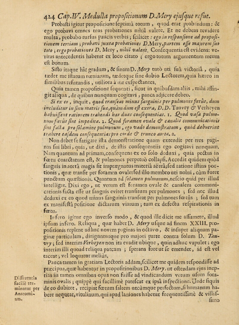 Differentia facile ter¬ minatur per AnatomU am. 424 Cdp.IT/. Medulla propojttiomm D.Adery ejufque refut. Probafti igitur prapolltione fepcima totum , quod erat probandum: Sc ego probavi omnes tuas probationes nihil valere. Et ne debeas revidere inulta 5 probabo rurfus paucis verbis j fcilicet: ego in refponfione ad propofi- tionem tertiam y probavi juxta probationes X/.Mery,/?artem ejfe majorem fuo toto ; ergo probationes D. Mery , nihil valerj-t. Confequentia eft evidens: ve¬ ritas antecedentis habetur ex loco citato ( ergo totum argumentum meum eft bc/num. '!■ Sifto itaque hic gradum, Sc linam D .Mery tuto uti lua vidoria , quia taedet me iftarum naeniarum, tasdecque line dubio Ledorem,quia ha?reo in fimilibus refutandis , utiliora a me exfpedantes. Quia tamen propolmone fequenti, lient in quibufdam aliis , mihi affin¬ git aliqua , de quibus nunquam cogitavi, pauca adjicere debeo. Si ex eo s inquit, quod tranfeat minus ]anguinis per pulmones foetus, dum includitur in fimi matris fua>quam dum efi extra, D,D- Tauvry & Verheyen habuijfent rationem trahendi has duas confequentias. 1. Quod vafa pulmo¬ num foetus fint impedita. 1. Quod foramen ovale & canalis communicationis fint fati a pro folamine pulmonum, ego vado demonfiratum, quod debuerint trahere eafdem confequentiaspro corde & trunco aorta. a. Non debet fe fatigare ifta demonftratione quam extendit per tres pagi¬ nas fui libri, quia, ut dixi, de iftis confequentiis ego cogitavi nunquam. Nam quantum ad primam,confequens ex eo folo deduxi, quia pedus in fceru coardatum eft, & pulmones perpetuo collapli. Accedit quidem quod fanguis in aorta magis fit impraegnatus materia aerea,*fed ratione iftius por¬ tionis , quae tranlit per foramen ovale: fed illo membro uti nolui, cum foret pundum quaeftionis. Quantum ad folamen pulmonum,nefcio quid per illud intelligat. Dixi ego, ut verum eft foramen ovale 6c canalem communi¬ cationis fada e (Te ut fanguis evitet tranlitnm per pulmones *, fed nec illud deduxi ex eo quod minus (anguinis tranfeat per pulmones tonus y fed tum ex manifcfta politione didarum viarum j tum ex defedu refpirationis in foetu. Infero igitur ego inverfo modo , 8>C quod ille dicit me affiumere, illud ipfum infero. Reliqua 3 qua? habet D. Mery ufque ad finem XXUI. pro- pofitionis replent adhuc novem paginas in odavo, infuper aliquam pa¬ gina? particulam, dirigunturque pro majori parte contra folum D. Tau¬ vry ; fed interim Verheyen non ita evadit ubique , quin adhuc vapulet: ego interim illi quoad reliqua parcam ; Iperans fore ut fe emendet, id eft vel taceat j vel loquatur melius. Pauca tamen in gratiam Ledoris addam^fcilicet me quidem refpondiffe ad praecipua,qua? habentor in propolitionibus D. Mery, ut oftendam ejus inep¬ tias iis tamen omnibus opus non fuifte ad vindicandum verum ufum fora¬ minis ovalis ; quippe qui facillime patefeat ex ipsa infpedione. Unde liquis de eo dubitet, recipiat foetum falcem utcumque perfedum,li humanum ha¬ bere nequeacjviculinum,qui apud laniones habetur frequentiffime & villif-