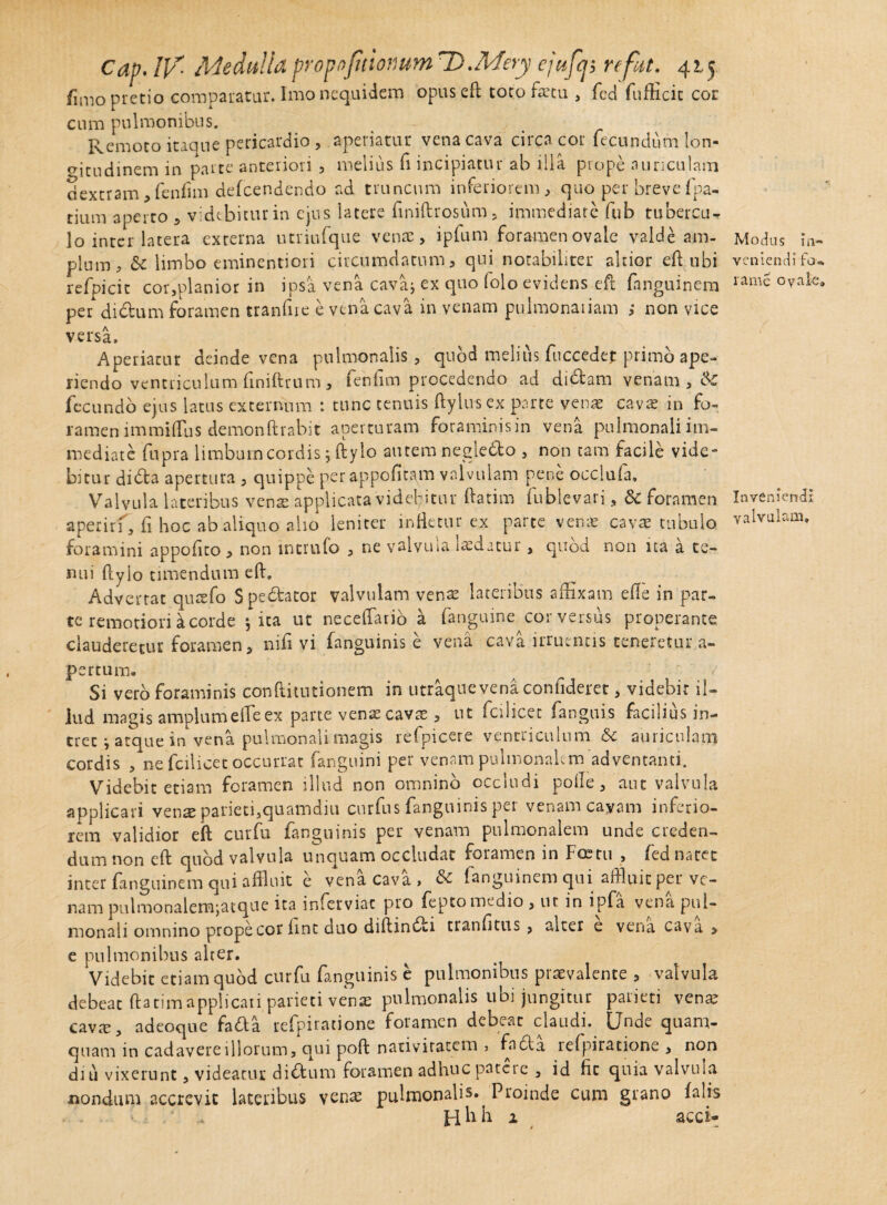 /imo pretio comparatur. Imo neqnidcm opuseft toto faetu , fed fufticic cor cum pulmonibus. Remoto itaque pericardio , aperiatur vena cava circa cor fecundum lon¬ gitudinem in parte anteriori , melius fi incipiatur ab illa prope auriculam dextram, fenfim defeendendo ad truncum inferiorem, quo per breve fpa- tium aperto , videbitur in ejus latere ftniftrosiim, immediate fub tubercu¬ lo inter latera externa utriufque venae, ipfum foramen ovale valde am¬ plum, & limbo eminentiori circumdatum, qui notabiliter altior eft ubi refpicit cor,planior in ipsa vena cava; ex quo folo evidens eft fanguinem per* didum foramen tranfiie e vena cava in venam pulmonariam ; non vice versa. Aperiatur deinde vena pulmonalis, quod melius fuccedet primo ape¬ riendo ventriculum finiftrum , fenfim procedendo ad di&am venam, & fecundo ejus latus externum : tunc tenuis ftylusex parte vena; cava; in fo¬ ramen immiffus demonftrabit aperturam foraminis in vena pulmonali im¬ mediate fupra limbum cordis jftylo autem negleblo , non tam facile vide¬ bitur dibla apertura, quippe per appofitam valvulam pene occiuia. Valvula lateribus venae applicata videbitur ftatim fublevari, & foramen aperirf, fi hoc ab aliquo alio leniter infletur ex parte vena; cavae tubulo foramini appofito , non merufo , ne valvuia laedatur, quod non ua a te¬ nui ftyio umendum eft. Advertat quaefo Spedtator valvulam venae lateribus affixam efte in par¬ te remotiori a corde 5 ita ut neceffario a fanguine cor versus properante clauderetur foramen, nifi vi fanguinis e vena cava irruentis teneretur a- pertum. Si vero foraminis conftitutionem in utraque vena confideret, videbit il¬ lud magis amplum e ile ex parte venae cava;, ut fciiicet fanguis facilius in¬ tret ; atque in vena pulmonali magis refpicere ventriculum &c auriculam cordis , ne fciiicet occurrat fanguini per venam pulmonalem adventanti. Videbit etiam foramen illud non omnino occludi polle, aut valvula applicari venx parietfiquamdiu curfus fanguinis per venam cavam inferio¬ rem validior eft curfu fanguinis per venam pulmonalem unde creden¬ dum non eft quod valvula unquam occludat foramen in Foetu , red natet inter fanguinem qui affluit e vena cava, & /anguinem qui affluit per ve¬ nam pulmooaletrgatque ita imerviat pro feptomedio , ur in ipfa vena pul¬ monali omnino prope cor lint duo diftin6ri tranfitus , aiter e vena cava > e pulmonibus alter. Videbit etiam quod curfu fanguinis e pulmonibus praevalente , valvula debeat ftatim applicati parieti venae pulmonalis ubi jungitur parieti vena; cava;, adeoque fada refpiratione foramen debeat claudi. IJnde quam¬ quam in cadavere illorum, qui poft nativitatem , fabla lefpiratione , non diu vixerunt, videatur didtum foramen adhuc patere , id fit quia valvula nondum accrevit lateribus venae pulmonalis. Proinde cum grano falis . Pilih 2 acci- Modus in¬ veniendi fcu rame ovale» Inveniendi valvulam.