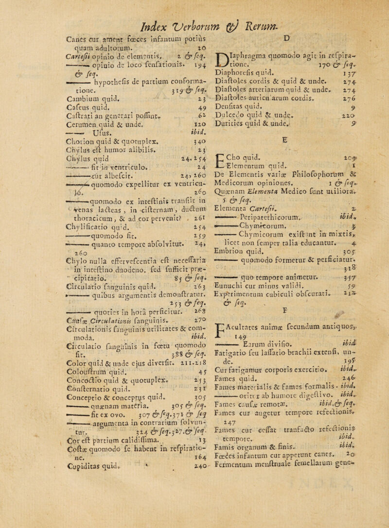 Canes cur ament faeces infantium potius quam adultorum. io Cartefii opinio de elementis. 2 & fq. —•—». opinio de loco fenfationis. 194 & feq. —- hypothefis de partium conforma- 319 23 49 6 i 110 ibi d„ D tione. Cambium quid. Cafeus quid. CaErati an generari pofUnt. Cerumen quid & unde. Uius. Chotion quid & quotuplex. Chylus eE humor alibilis. Chylus quid •——— fit m ventriculo. -—-—'jd\r albefcit.' 340 2 3 14.2.54 24 245160 4«quomodo expellitur ex ventricu- o. x 2-d0 — . «quomodo ex inteEinis tranfiit in venas laEeas , in ciEernam, ducxiim thoracicum, & ad cor pervenit? i£>r Chylifi catio quid. 2-54 — -—quomodo Et. 2.5-9 -—.■- quanto tempore abfolvitut. 24> 260 Chylo nulla effervefcentia eE neceffana in inteftino duodeno, fed fufficit prae¬ cipitatio. 85 & fiq* Circulatio fanguinis quid. 263 — quibus argumentis demonEratur. ——-——• quoties in hora perficitur. 2^3 Catrfse Circulationi fanguinis. 2.7° Circulationis fanguinis utilitates & com¬ moda. ^ ibid. Circulatio fanguinis in foetu quomodo fit.  3,3S & feq. Color quid & unde ejus diverfir. 211.218 Colouftrum quid. 4 f Concoffcio quid & quotuplex. 253 ConEernatio quid. 2:3 r Conceptio & conceprys quid. 305- — —- quaenam materia. ^of & feq. •—»-fit ex ovo. 307 &fetf*37i & fd ——-argumenta in contrarium folvun- tur. 324 <&feq.yI7'<& jec!' Cor eE partium calidifiima. 13 CoEae quomodo fe habent in refpiratio- ne, 164 Cupiditas quid* * _ 2.40 Japhragma quomodo agit in r.efpira-*- 'tione. 170 & feq* Diapborefis quid» 137 DiaEoles cordis & quid & unde. 274 DiaEoles arteriarum quid & unde. 274 DiaEoles aur icit'arum cordis. 276 Denfitas quid. 9 Dulcedo quid & unde. 220 Durities quid & unde. 9 E 209S 1 ECho quid. Elementum quid. De Elementis variae Philofophoriim Bc Medicorum opiniones. 1 & feq*' Quaenam Elementa Medico fani utiliora» 5 & feq. Elementa Cur te fi 2 Peripatethieorum» ibid* «*-——Chymdtorum. 3; --Chymicorum exiE mt in mixtis, licet non (ernper talia educantur. 4 Emor i o n qu i d. 3 o f, —-quomodo formetur & perficiatur. 318 quo tempore animetur. Eunuchi cur minus validi. Experimentum cubiculi obfcurath & frf' E 3' 57 59 2 iTi- F Acultates animae fecundum antiquos,. 149 Earum divifio. ibid Fatigatio feu ladano brachii extenfi, un¬ de. Cur fatigamur corporis exercitio. ibid*. Fames quid. . 2.4^ Fames materialis & fames formalis - ibid. -»■■ -..01itv 1 ab humore digeEivo. ibid* Fames caufa: remoti. ibid.<& feq„ Fames cur augetur tempore refectionis, 247 „ . Fames cur cedat tranfa<Eo refectionis ibid* ibida Foeces infantum cur appetunt canes, 2.0 Fermentum menEruale femellarum gene- tempore. Famis organum & finis, n
