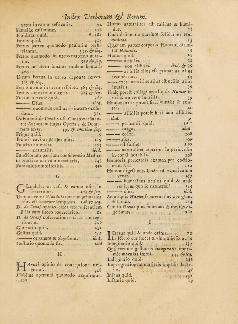 Index ZJerhomm Qy Rerum. tatur in carum teftlculis. 71 Femella: caftrantur. 316 Fluiditas quid. 9. z8i 1 Foetus quid. 30J Foetus partes quomodo paulatim perfi¬ ciantur. 33 Foetus quomodo in utero materno nutri¬ tur. tf9&f*q» Foetus in utero innatat cuidam humori* 3^0 Utrum Foetus in utero deponat faeces. 363 &feq.' Foetus utrum in utero refpiret. 3Q & feq. Foetus cur exitum quaerit. 383 & feq. Foramen ovale quid. 369 U fu s. ib id. --— quomodo poft nativitatem occlu¬ datur. 37z De Foraminis Ovalis ufu Controverfia in¬ ter Authorem hujus Operis , & Domi¬ num Mery. 199 & omnibm feq. Frigus quid. , 9 Frontis cavitas Sc ejus ufus. IJ 8 Fumftio animalis. U3 1——„ naturalis, ibi A, Funftionum partium confideratio Medico fc* pratftico multum necerTaria. 148 Funiculus umbilicalis. 342, C1 Landularum vafa & earum ufus in y fecretione. Z93 <& feq. Ut rura dentur Glandula quarum primarius ufus eft feparare lympham, i06 & feq» D. de Graaf opinio circa efFervefcentiam Bilis cum fucco pancreatico. 81 D. de Graaf obfervationes circa conccp- 30 9 *4J 20I ibidj ibid tionem. Gloriatio quid. Guftus quid. --— organum & objedtum. Guftatio quomodo fit. H „ HArv&i opinio de conceptione ovi- formi. 308 Habitus operandi quomodo acquiratur. iCo Homo naturaliter eft calidus & humi- dus. if Unde defumatur partium folidarum Hu- miditas. 13 Quaenam partes corporis Humani dicun¬ tur Humida. 14 Humor quid. . 2i -— ■ ■ ■ alibilis. 2Z • non alibilis. ibid. & »-.■ ■■ - al bilis alius eft primarius alius fecundarius. . z$ *—- excrementitius alius eft utilis, alius inutilis. . # 3 9 Unae poteft colligi an aliquis Humor fit utilis an vero inutilis.. 39 Humor utilis poteft fieri inutilis & con¬ tra. ibid. 40 - alibilis poteft fieri non alibilis, pericardii quid. on oq. - color, •ufus. eft falfus. 7 IO • ibid 108 io? } 10 — --naturaliter repentur in pericardio in copia notabili. 108 Humoris pericardii examen per cotftio* nem. &c. no Humor digeftiyus. Unde ad ventriculum venit. 257 ——r-—- hume<ftans oculos quid & unde venit, & quo fe exonerat ? 114 — -ufus. ibidi An aliquis Humor feparetur fine ope glan¬ dularum. 134 Cur in Hieme plus famemus & melifis di¬ gerimus. • 7T 2,60 4-3 y Cterus quid & unde oritur. 7g iLln X&ero cur fceces alvinae albefcunt.86 Imaginatio quid. 13 j Qua latione geftantis imaginatio impri¬ mit maculas foetui. 3^3 &feq. Indignario quid. Z42 Impraegnationem mulieris impedit lacfta- tio. , 47 Infans quid. ’ 3^? Infantia quid. 19
