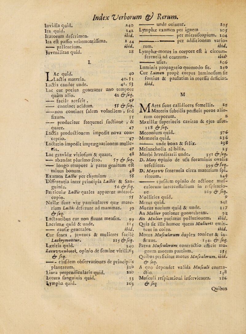 Ira quid. Iratorum defcrimen. Ira eft paflio vehcnaentlffi-nia —— pallentium. Juvenilitas quid. Index ZJerborum Rerum. - unde orimur» 1AZ ibid. 2 44 18 LAc quid. 4° Ladis materia* 40* 11 Ladis candor unde. 4f* H Lac cur potius generatur uno tempore quarn alio. 42. &feq» ——- facile acefcit . 4^ - continet acidum. SS <& feq. .—-non continet falem volatilem 3 fed fisu ni'. . SS -producitur frequenti fudi io ne , & quare. 47 Ladis produdionem impedit nova con¬ ceptio. 47 Ladatio impedit i m p r csg n a tionem mulie- fi s... 47 Lac gravida; vitiofum & quare» 4^ —- abundat plurimo fero. fy <& feq* — longo tempore a partu genitum eft minus bonum. 48 Examen Labiis per chymiam« SS Differentia inter principia Laciis & San¬ guinis. SG&fiq. Particulae- LaSti*quales apparent microf- copio. fS Nulla; funt vi-jg- particulares quae mate¬ riam Labiis deferunt ad mammas. 40 & fef* Ladautibus cur non fluunt menfes» 99 Lacrimae quid & unde, n j — — caufar generales. ibid. Cur fenes , juvenes & mulieres facile Lachrymentm. 115^ feq* Lastitia quid. 240 Leeuvvenhoeck. opinio de femine virili.^ & feq* — - ejnfdem obfervationes de principiis plantarum. Si° Linea perpendicularis quid. 220 Lotura (anguinis quid, 33 lympha quid* 103 Lymphae examen per ignem 10 j —-——— per microfeopium. 104 y...— per additionem vario» rum. ibid» Lymphae-motus in corpore eft a circum¬ ferentia ad centrum. ibid> -ufus. io6- Luminis propagatio quomodo fit. 2.1O Cur Lumen prope corpus luminofum fit fortius Sc paulatim in receflii deficiat^ ibid, M MAres funt calidiores femellis. yt Materia fubtilis perfluit poros alio» rum corporum. s- Maxillre fuperioris cavitas & ejus ufus* 118 fiq• Me con i um quid» Y7& Memoria quid. 136 —*—— unde bona & felir. 23 S Melancholia alibilis. 2f Morbi hereditarii unde» yyi &feq* D. Mery opinio de ufu foraminis ovalis' refellitur. 399 &feq»- D, Mayovv fententia circa materiam fpi. rituum. 14L ——— e jnfdem opinio de adione muf- culorum intercoftalium in refpiratio* itc 169 efy feq. Mollities quid,. 9 Metus quid. 2.41 Mucus narium quid & unde. ii7 An Mulier patiatur gononheam. 7$ An Mulier patiatur pollutionem. ibid„ Quis fit ille humor quem Mulieres emit-- tunt in coitu. ibid» Motus Mufculorum duplex tonicus & in¬ flexus. 154- & feq* Parva Mufctdonmt contradio efficit ma¬ gnum motum partium» ijy Qui bus perficitur motus Mufculorum. ibid». & feq. A quo dependet valida Mufcttli contra¬ di o. I yB Mufculi refpirationi infervientes. I&6- & feq Quibus
