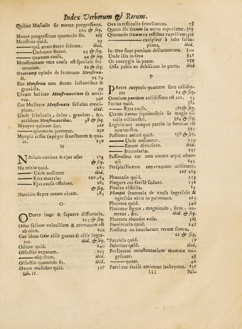 Quibus Mttfculis fit motus progrefUvus. 162 & feq. Motus progrefliyus quomodo fit. i63 Menflrua quid. < 9 3 ■i ■ -—qua aetatefluere foleant. ibtd. ~-Undenam fluant. 9^ & feq, m. . quscnam caufa. 94& ftq* Menflruorum vera caufa eflfpeciale fer¬ mentum. 96 & feq, Overcamp opinio de fermento Menflrua- li* 72- 79 Gur Menftrua non fluunt lallantibus & gravidis. 99 Utrum halitus Menftruantium fit noci¬ vus. ro* Cur Mulieres MenftruatA felicius conci¬ piunt. ibtd. Unde febricula , .dolor > gravitas , &c. accidunt Menftruantibus. «,8 & feq. Myopes quinam fint. i2-? ———quomodo juventur. 2-3° Myopia ceflat fsepepsr fene&utem 5c qua¬ re. 130 N Ova in tefticulis femellarum. 7? Quoto die Ovum in utero repe liatur. 315* Quomodo Ovumex teftibus expellitur.318 ~ —.■■■.-excipitur a tuba fallo- piana. ibtd. In Ot/o funt partium delineamenta. $zo Unde illa in Ovo 3*-r Os coccygis in partu. 288 Offa pubis an dehifcant in partu, ibtd P Artes corporis quaenam funt calidio¬ res 1 r & feq* Omnium partium calidiflima eft cor. 13 Partus quid. 1 3^2 Ejus caufa. 3feq. Arium cavitas &ejus ufus Nu tritio quid. .' > Unde nofcatur «——Ejus materia. --Ejus caufa efficiens. Nutritio fit per totam vitam. 0« *t8 &fiq* 180 ibtd. 280 284 281 & feq, 283 ODores int£r & fapores differentia» 205 & feq* Odor falium volatilium & aromatum eft ab oleo. . 2o6 Cur idem Odor aliis gratus & aliis ingra¬ tus. ibtd, &feq. Od ium quid. 24Q Olfadus organum» • 2oy objedlum. ibtd. Olfacio quomodo fir. ibid. Ovum muliebre quid. 3P7 Ub+IL Utrum Fartus feptimeftris fit magis vi¬ talis oclimeftri. 3^4 & fq* Legitimum tempus partus in homine cfl nonimeftre. ^ 3 80 Pafliones animi quid. 23^ ——Unde nafcantur. 239 ———Earum diverfitas. ibid. ■ Secundariae. 241 Paffionibus cur non omnes seque obno¬ xii 2 4 2 Perfpiciliorum convexorum utilitates. 227 zi^ Phantafia quid. 2.3J.; Pingues cur facile fudant. 136 Pituita alibilis. Plempii fententia de caufa ingrefsus & egrefsus aeris in pulmones. 16y; Placenta quid. 340 Placenta: figura , magnitudo , fitus , nu¬ merus j &c. ibid. & feq* Placenta abundat vafis. 343 Poenitentia quid. 24Z Proftatse an contineant verum femen. 6l & feq, Pueritia quid. 19 Pubertas quid. ibid*■ Puellarum menftruantium mammae tur- gefcunt. 43 -quare. 46- Pueii cur facile emittunt lachrymas. Jif