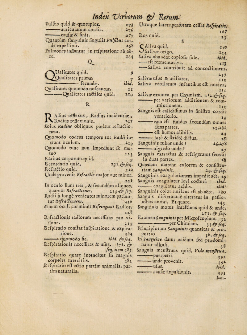 f?ulfa$ quid Sc quotuplex. —auricularum cordis, •caufas & finis. 2-7S *7 6 z7y Quantum fanguinis Angulis Rulfibus cor¬ de expellitur. 268 Pulmones inflantur in refpiratione ab ae¬ re. CL Ualitates quid. Qualitates prime, fecunde. Qualitates quomodo noCcantur. —-^Qualitates tadiles quid 164 9 7 ibi i, 11 200 R Index TJerbomm Rerum.' Utroque latere perforato ce flat Refpivatm. 167 Ros quid. ^ S SAliva quid» xjO Saliv-ae origo. iIt Saliva abundat copiofo fale. ibid. -eft fermentativa. 1i$ -Saliva contribuit ad concodionem* 2 y 7 Salire ufus &utiliates. nZ Saliva vetularum infantibus eft nociva, 111 Salivae examen per Chymiam. 1 lz,&feq. —1 per variorum additionem & com¬ mixtionem. ijj RAdius reflexus , Radius incidentis.. Radius reflexionis, 2-17 Solus Radius obliquus patitur refradio- nem. Quomodo eodem tempore tot Radii in¬ trant oculum. 219 Quomodo tunc non impediunt fe mu¬ tuo 223 Raritas corporum quid» 9 Recordatio quid. 23^&fiq. Refradio quid. jlzo Unde provenit Refrafiio major aut minor. 22I In oculo fiunt tres ,<&fecundum.aliquos, qua tuor Refrattiones. zz$>& feq. R.adil a longe venientes minorem patiun¬ tur Refraffianem. '^26 Senum oculi cur minus Refringunt Radios. 2-28 Refiadionis radiorum neceflitas pro ,vi- fions • 2 19 Refpiratio conftat infpiratione &expira- tione. 164 ———* quomodo fit. ibid. &feq. R.efpirationis necdfitas & ufus. 17?. 0» feq. item 183 Refpiratio quare int«nditur in magnis corpoirs exercitiis. 18» /Refpiratio eft adio partim animalis, par- xim naturali sr. f 5 Sanguis eft calidiflimus in finiftro cordis ventriculo* X| -non eft fluidus fecundum omnes fuas partes. 21.281 eft humor alibilis. 25 late Sc ftride didus. zT 26.278 Sanguinis rubor unde ? ———nigredo unde J 27 u — ( Sanguis extradus Sc refrigeratus fecedit in duas partes. 2^8 Qusenam mutent colorem Sc confiften- tiam Sanguinis. z$Q 0* feq. Sanguinis coagulationem impedit aer. 29 Sanguis coagulatur levi, codura ibid. coaeulj tur acidis. ibid• 180 Sanguinis color rutilans eft ab aere. Sanguis dilveimode alteratur in paffio nibus animi. Etquare. 243 Sanguinis motus inteftinus quid & unde. 271- & feq. Examen Sanguinis per Microfcopium. 3 2 —-~%~per Chimiam. 33$» feq. Principiorum Sanguinis quantitas Sc pro- portio ^ }6.&feq. In Sanguine datur acidum fed prsedomi- natur alkali. Sanguis menftruus quid. Vide menftrua, ■puerperii. 39i 39l ibid.. - unde provenit. - ufus. - caufge expulfionis.* 19% San-