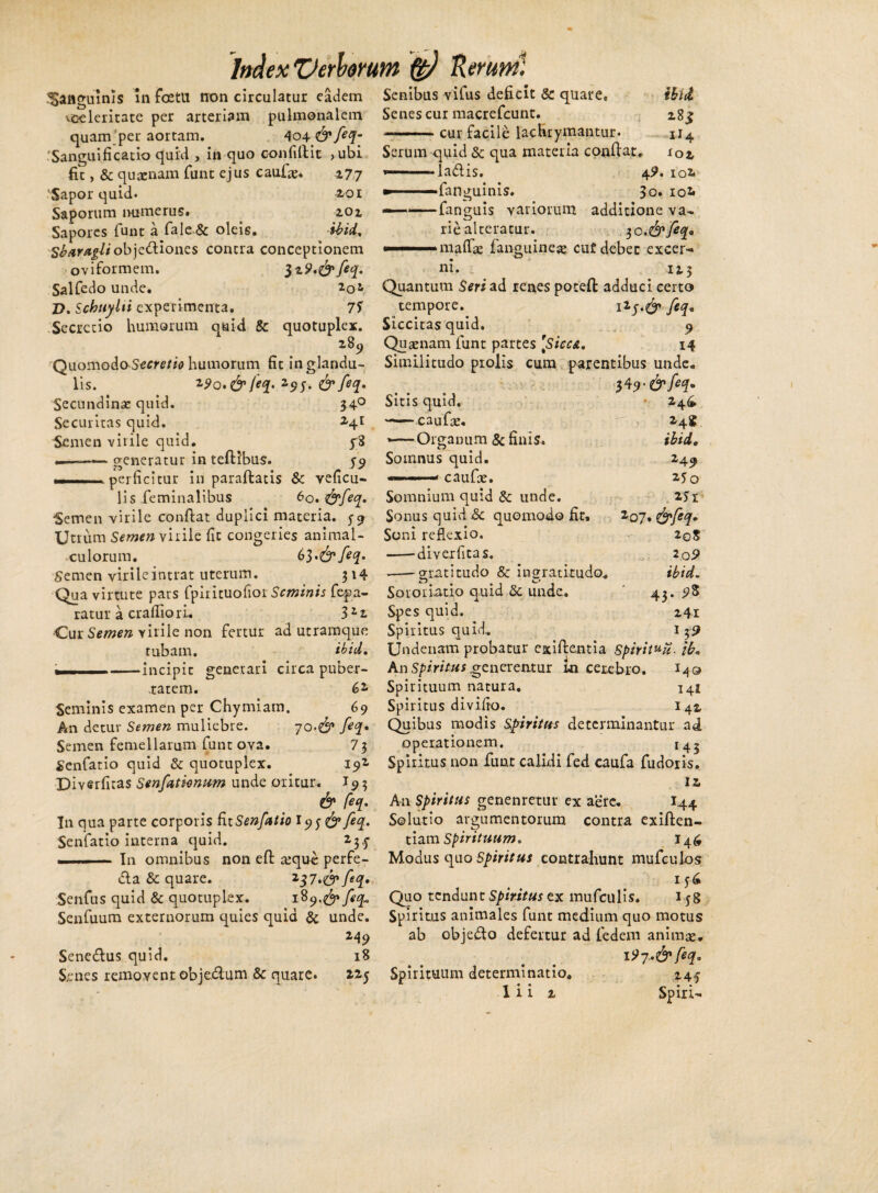 35an<minis in foetll tron circulatur eadem Senibus vifus deficit & quare, ^celeritate per arteriam pulmonalem Senes cur macrefcunt. quam per aortam. 404 <&feq- ——. cur facile lachrymantur. 'Sangui fi catio quid , in quo confidit > ubi Serum quid & qua materia condat fit, & quaenam fune ejus caude. 277 ‘Sapor quid. 2,or Saporum numerus. 201 Sapores funt a fale& oleis. ibid. Sb at Agit objedliones contra conceptionem oviformem. l^.&feq. Salfedo unde. 20 D. Schttylti experimenta. 7S la&is. «fanguinis. •fanguis variorum rie alteratur. i biil 28^ 1I4 . lOi 4?. IOi 3o.IOi additione va- 30 ,&feeq. mattae fanguineae cuf debet excer¬ ni. _ 123 Quantum Seri ad renes poteft adduci certo tempore. i2feq. Secretio humorum quid & quotuplex. Siccitas quid. 9 289 Quaenam funt partes [Sicca. 14 34 24^ ibi i, 24? *5o 2.51 2oS 2.o5> ibid. 43. 241 Quomodo Secretio humorum fit in glandu- Similitudo prolis cum parentibus unde. lis. 1*0. & feq. 295, & feq. Secundinae quid. 340 Sitis quid. Securitas quid. 2,41 —— caufae. Semen virile quid. 1—Organum & finis. _—— generatur in tedibus. 59 Somnus quid, perficitur in paraftatis & veficu- — — caufae. lis feminalibus 60. &feq. Somnium quid & unde. Semen virile condat duplici materia. 5-9 Sonus quid & quomodo fit. Zoj.&feq. Utrum Semen virile fit congeries animal- Soni reflexio. culorum. 63 feq. -diverfitas. Semen virile intrat uterum. 314 —-gratitudo & ingratitudo Qua virtute pars fpirituofioi Seminis fepa- Sororiatio quid & unde. ratur a crafiiori. 3zt Spes quid. ■Cur Semen virile non fertur ad utramque Spiritus quid. tubam. ibid. Undenam probatur exiftentia spirit^u. ib. - -incipit generari circa puber- An Spiritus generentur in cerebro. I49 tatem. 62 Spirituum natura. 141 Seminis examen per Chymiam. 69 Spiritus divifio. 142 An detur Semen muliebre. 70.^ feq* Quibus modis Spiritus determinantur ad Semen femellarum funt ova. 73 operationem. 145 Senfatio quid & quotuplex. 192, Spiritus non funt calidi fed caufa fudoris. Diverfitas Senfatknum unde oritur. I93 12. & feq. An Spiritus genenretur ex aere. I44 In qua parte corporis fitSenfatio I93 <&feq. Solutio argumentorum contra exiften- Senfatio interna quid. tiamSpirituum. 146 . -In omnibus non ed a^que perfe- Modus quo Spiritus contrahunt mufeuios dia & quare. z37.&feq• < iy£ Senfus quid & quotuplex. i%y.&feq» Quo tendunt Spiritus ex mufculis. i yg Senfuum externorum quies quia & unde. Spiritus animales funt medium quo motus 249 ab objedlo defertur ad fedem animae. 18 < i?7*&feq* 225 Spirituum determinatio. 24f 1 i i 2 Spiri- Senedlus quid. S.enes removent objedlum & quare.