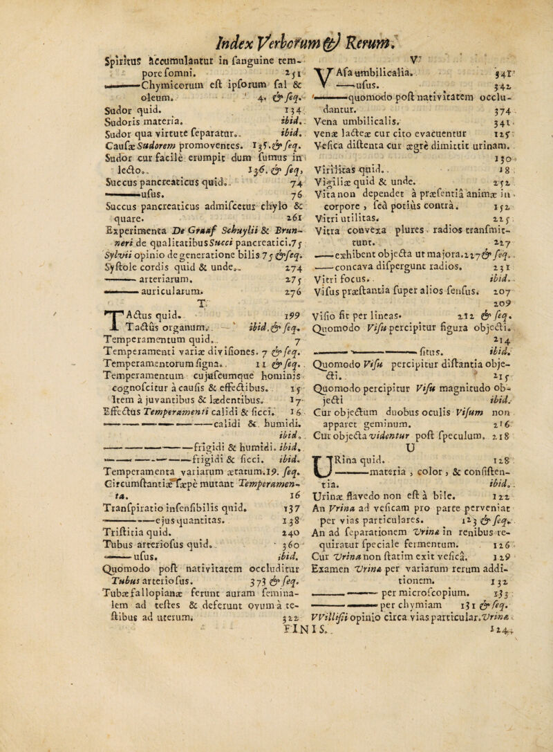 Spiritu? Accumulantur in fanguine tem¬ pore fomni. iji -Chymicorum ed ipforum fal & oleum. ' 4. & feq. Sudor quid. 134 Sudoris materia. ii id. Sudor qua virtute feparatur». ibid.. CaufazSudorem promoventes. 1 tf.&feq. Sudor cur facile erumpit dum fumus in i ledo., Succus pancreaticus quid®., 74 —■■ ufus. 76 Succus pancreaticus admifcetui chylo &: quare. 2-61 Experimenta De Graaf Schuylii & Bruri¬ ner i de qualitatibusS«c« pancreatici^ Sylvii opinio degeneratione bilis <7 f&feq» Sydole cordis quid & unde.. 274 ——■- arteriarum, ■■ auricularum,. < T T A dius quid. Ta&us organum. i? 2.7 5• 2.76 i99 ibid.&feq. Temperamentum quid.,, 7 Temperamenti variae dmfiones. 7 &{eq. Temperamentorum figna,. 11 feq., Temperamentum cujufcurnque hominis cognofcitur acaufis & efFedtibus. Item a juvantibus & laedentibus. I7 EfFedlus Temperamenti calidi & ficci.' 16 *—~-»■—calidi Si. humidi. ibid, . *—--— -frigidi & humidi. ibid --,-——-frigidi & ficci. ibid, Temperamenta variarum statum. 19. feq. Gireumftantiaffaepe mutant Temperamen¬ ta. ■/ 16 t 37 138 140 360 ibid. Tranfpiratio infenfibilis quid. --ejus quantitas. Triditia quid. Tubus arteriofus quid. -——ufus. Quomodo pod nativitatem occluditur Tubus arteriofus. 37 Tubaefallopianae ferunt auram femina- lem ad teftes & deferunt oyum a te- dibus ad uterum. 3 2.2. FIN Rerunt, Afa -umbilicalia. 141T —«ufus. 342, '■..... -■■.quomodo pod nativitatem occlu¬ dantur. 3 74 Vena umbilicalis. 341, venae ladteae cur cito evacuentur up Vefica diftentacur aegre dimittit urinam. 130 - Virilitas quid.. 1 g Vigiliae quid & unde. rjx Vitanon dependet a praefentia animae in > corpore, fed potius contra. 152 Vitri utilitas. 11 $■ Vitra convexa plures > radios tranfmit- tunt., 217 --exhibent objeda ut majora.feq.. ——concava difpergunt radios. 1; 1 Vitri focus, . ibid. , Vi fu s praedantia fuper alios fenfus, 107 209 Vi fio fit per lineas» ui & feq» Quomodo Vifu percipitur figura objcdli. 214 ---- ... - — . fit 11 5. ibid. Quomodo Vifu percipitur didantia obje- 6ti. 21 $ Quomodo percipitur Vifu magnitudo ob4 ie£H ibid.* Gur obje&iim duobus oculis Vifum non apparet geminum. z^6 Curobje&a videntur pod fpeculum. 218 U URina quid. ng —— ■■materia 3 color, & confiden¬ tia. ibid,. Urinae flavedo non eft a bile. 122 An Vrina ad veficam pro parte perveniat per vias particulares. 123 & feq,:. An ad feparationem Vrina In renibus re¬ quiratur fpeciale fermentum. 116 - Cur Vrina non ftatim exit vefica. 119 Examen Vrina per variarum rerum addi¬ tionem. 132 ...— —- per microfcopium. 133 —- ■ ——«-«-per chymiam i^i&feq. VViilifi opinio circa vias, p articulareris I S,.\ i 24+ 1