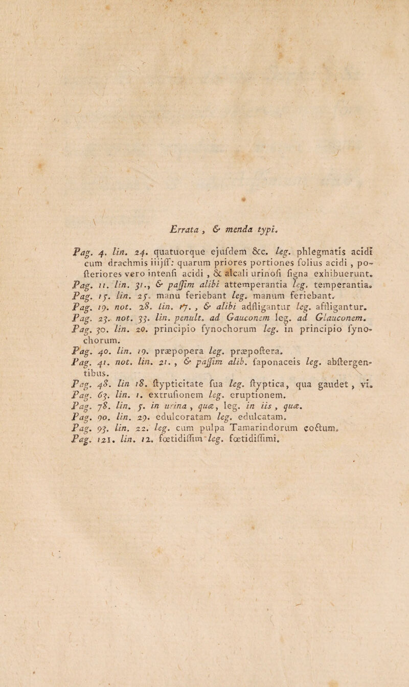 \) ( * r Errata , 6* menda typi. Pag. 4, lin. 24. quatuorque ejufdem &c. leg. phlegmatis acidi cum drachmis iiijff: quarum priores portiones folius acidi , po~ {feriores vero intenii acidi , & alcali urinoh figna exhibuerunt. Pag. 11. lin. 5/., 6* pajjim alibi attemperantia leg. temperantia. Pag. ip. lin. manu feriebant leg. manum feriebant. Pag. icf. not. 2.8. Lin. fj. , & alibi adfligantur leg. affligantur. Pag. 2q. not. qq. lin. penult. ad Ganeonem leg. ad Glauconem. Pag. qo. lin. 20. principio fynochorum leg. in principio fyno- chorum. Pag. 40. lin. 19. praepopera leg. prsepoftera. Pag. 41. not. lin. 21. , & pajjim alib. faponaceis leg. abftergen- tibus. Pag. 48. lin iS. ftypticitate fua leg. ffyptica, qua gaudet, vi. Pag. 6q. lin. 1. extrufionem leg. eruptionem. Pag. jS. lin. p. in urina, qua, leg. in iis, qiuz. Pag. 00. lin. 29. edulcoratam leg. edulcatam. Pag. <gq. lin. 22. leg. cum pulpa Tamarindorum coftuiru Pag. izi. lin. 12. foetidiffim leg. fcetidiffimi.