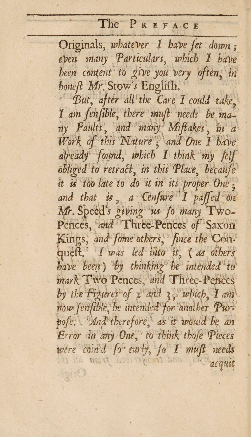 Originals, whatever 1 have fet down; even many Particulars, which I have been content to give you Very often, in honeft Mr. Stow s English, (But, after all the Care 1 could take, J am fenfihle, there mujl needs be ma¬ ny Faults, and many Mi flakes, in a Work fff this Nature * and One 1 have already found, which 1 think my felf obliged to retraB, in this Place, becaufe it is too late to do it in its proper One - and that is, a Cenfure I faffed On Mr, SpeedV giving us fo many Two- Pences, and Three-Pences of Saxon Kings, and fame others, firtce the Con- queft, J was led into it, ( as others have been) by thinking he intended to mark TWo Pences, dnd Three-Pences by the 'Figure fof-2 at3 which,1 am now fenftble, he Mended'for'another Pur- pofe. .Mnd therefore, as ti would be an Error in any One, to think thofe Pieces were coin'd fir early, fo 1 mujl needs