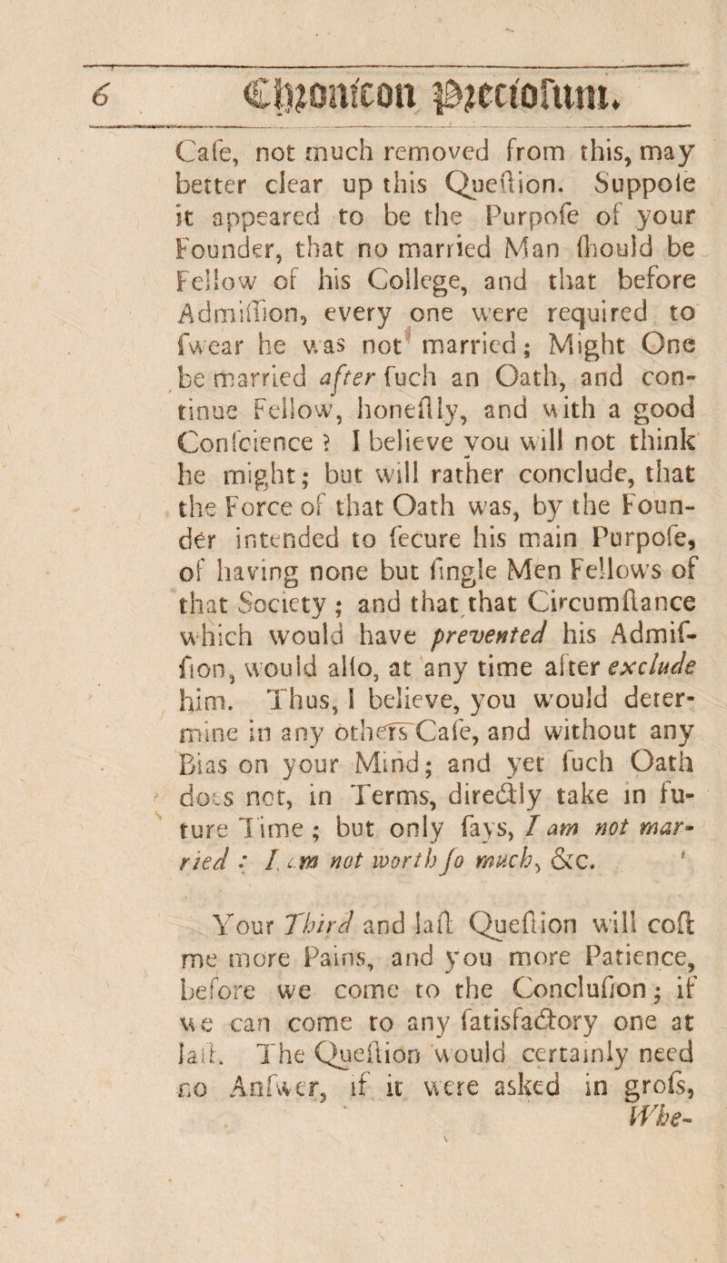 Cafe, not much removed from this, may better clear up this Quefiion. Suppoie it appeared to be the Purpofe of your Founder, that no married Man flhould be Fellow of his College, and that before Admiffion, every one were required to fwear he was not married; Might One be married after fuch an Oath, and con¬ tinue Fellow, honeflly, and with a good Conference > I believe vou will not think at he might; but will rather conclude, that the Force of that Oath was, by the Foun¬ der intended to fecure his main Purpofe, of having none but f.ngle Men Fellows of that Society ; and that that Chcumflance which would have prevented his Admit- fion, would alio, at any time alter exclude him. Thus, I believe, you would deter¬ mine in any othdTCafe, and without any Bias on your Mind; and yet fuch Oath dots not, in Terms, direddy take in fu¬ ture l ime ; but only fays, I am not mar¬ ried : Lem not worth jo much, &c. Your Third and lad Quefiion will cod me more Pains, and you more Patience, before we come to the Conclufjon; if we can come to any fatisfadory one at laid. The Quefiion would certainly need no An I we r, if it were asked in grofs, Whe-