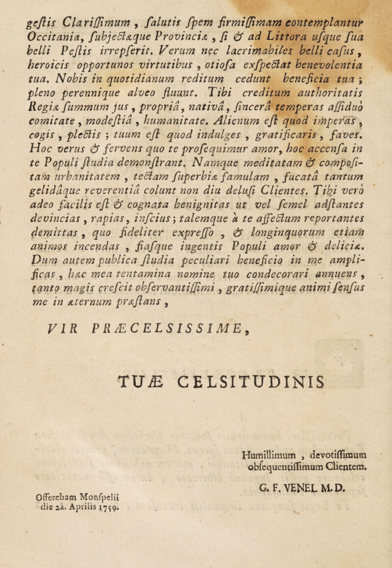 geflis Clariflimum , falutis fpem firmi(Jimam contemplantur Occitaniay fubjeSt&que Provincia 9 fi & ad Littora ufque fua belli Peflis irrepferit. Verum nec lacrimabiles belli cafus, heroicis opportunos virtutibus 9 otiofa exfpeSlat benevolentia tua. Nobis in quotidianum reditum cedunt beneficia tua ; pleno perennique alveo fluunt. Tibi creditum authoritatis Regia fummum jus 9 propria, nativa 9 fincerd temperas affiduo comitate 9 modejtia 9 humanitate. Alienum ejl quod imperas 9 cogis 9 pleSlis \ tuum efl quod indulges , gratificaris 9 faves. Hoc verus & fervens quo te profequimur amor9 hoc accenfa in te Populi Jludia demonflrant. Namque meditatam & compofi- tam urbanitatem 9 teclam fuperbi& famulam 9 fucata tantum geliddque reverentia colunt non diu deluji Clientes. Tibi vero adeo facilis efl & cognata benignitas ut vel femel adflantes devincias 9 rapias 9 infcius; talem que a te affeVium reportantes demittas 9 quo fideliter expreffo 9 & longinquorum etiam animos incendas , fiafque ingentis Populi amor & delicia. Dum autem publica ftudia peculiari beneficio in me ampli¬ ficas ? hac mea tentamina nomine tuo condecorari annuens 9 tanto magis crefcit oh fervant iflimi 9 gratiflimique animi fenfus me in & ternum pr a flans 9 VIR PRAECELSISSIME, TUM CELSITUDINIS Humillimum , devotiffimum obfequentiflimum Clientem» G. F. VENEL M. D. Offerebam Monfpelii die aa. Aprilis 4759. 1