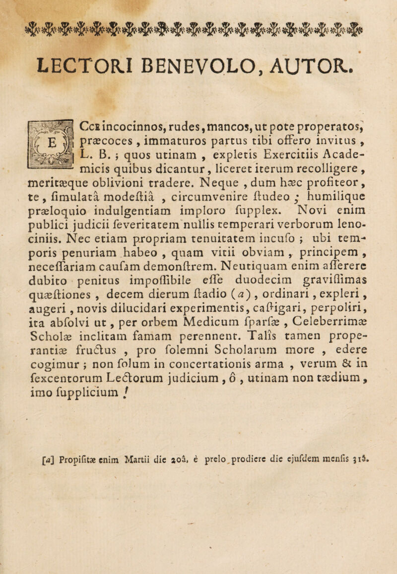 LECTOR.I BENEVOLO, AUTOB-, Ccsincocinnos, rudes,mancos,ut pote properatos, praecoces , immaturos partus tibi offero invitus , L. B. j quos utinam , expletis Exercitiis Acade¬ micis quibus dicantur, liceret iterum recolligere , meritseque oblivioni tradere. Neque , dum haec profiteor, te , fimulata modeftia , circumvenire ftudeo ; humilique praeloquio indulgentiam imploro fupplex. Novi enim publici judicii feveritatem nullis temperari verborum leno¬ ciniis. Nec etiam propriam tenuitatem incufo ; ubi tem¬ poris penuriam habeo , quam vitii obviam , principem , neceffariam caufam demonftrem. Neutiquam enim aflerere dubito penitus impoffibile effe duodecim graviflimas quaeftiones , decem dierum ftadio (a) , ordinari , expleri, augeri, novis dilucidari experimentis, cafHgari, perpoliri, ita abfolvi ut, per orbem Medicum fparfae , Celeberrimae Schola inclitam famam perennent. Talis tamen prope¬ rantiae frudus , pro folemni Scholarum more , edere cogimur \ non folum in concertationis arma , verum & in fexcentorum Ledorum judicium , 6 , utinam non taedium, imo fupplicium / [a] Propifitse enim Martii die aoa, e prelo prodiere die ejufdem menfis 31$. s