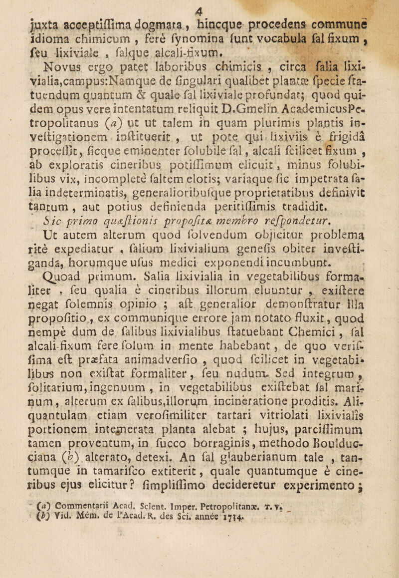 juxta acceptiflima dogmata, hincque procedens commune idioma chimicum , fere fynomina funt vocabula fal fixum , feu lixiviale , falque alcari-fixum. Novus ergo patet laboribus chimicis , circa fal ia lixi- vialia,campus:Namque de lingulari qualibet planta fpecie fta- tuendum quantum & quale fal lixiviale profundar; quod qui¬ dem opus vere intentatum reliquit D.Gmelin AcadetnicusPe- tropolitanus (a) ut ut talem in quam plurimis plantis in- veltigarionem inftituerit , ut pote qui lixiviis e frigida procedit, ficque eminenter folubile fal, alcali fciiicet fixum , ab exploraris cineribus poriffimum elicuit, minus folubi- libus vix, incomplete (altem elotis; variaque fic impetrata fa- lia indeterminatis, generalioribufque proprietatibus definivit tantum , aut potius definienda petiti (limis tradidit. Sic primo qu&Jlionis propofittz membro refpondetur. Ut autem alterum quod folvendum objicitur problema rite expediatur , falium lixiviaiium genefis obiter invefti- ganda, horumque ufus medici exponendi incumbunt. Quoad primum. Salia lixivialia in vegetabilibus forma- liter , feu qualia e cineribus illorum eluuntur , exiftere negat folemnis opinio ; aft generalior demonflratur illa propofitio , ex communique errore jam notato fluxit, quod nempe dum de falibus lixivialibus ftatuebant Chemici, fal alcali fixum fere folum in mente habebant, de quo verif» fima eft praefata animadverfio , quod fciiicet in vegetabi* liburs non exiftat formaliter, feu nudum. Sed integrum , foricarium, ingenuum , in vegetabilibus exiftebat fal mari¬ num, alterum ex falibus,illorum incineratione proditis. Ali¬ quantulam etiam verofimiliter tartari vitriolati lixivialis pottionem inte^nerata planta alebat ; hujus, parciffimum tamen proventum, in fucco borraginis, methodo Roulduc- ciana (b) alterato, detexi. An fal glauberianum tale , tan¬ tumque in tamarifco extiterit, quale quantumque e cine¬ ribus ejus elicitur ? fimpliffimo decideretur experimento; (<0 Commentarii Acad. Scient. Imper. Petropolitanae. T. v* (b) Yid. Mem. de i5Acad, R. des Sci. atmee 1734«