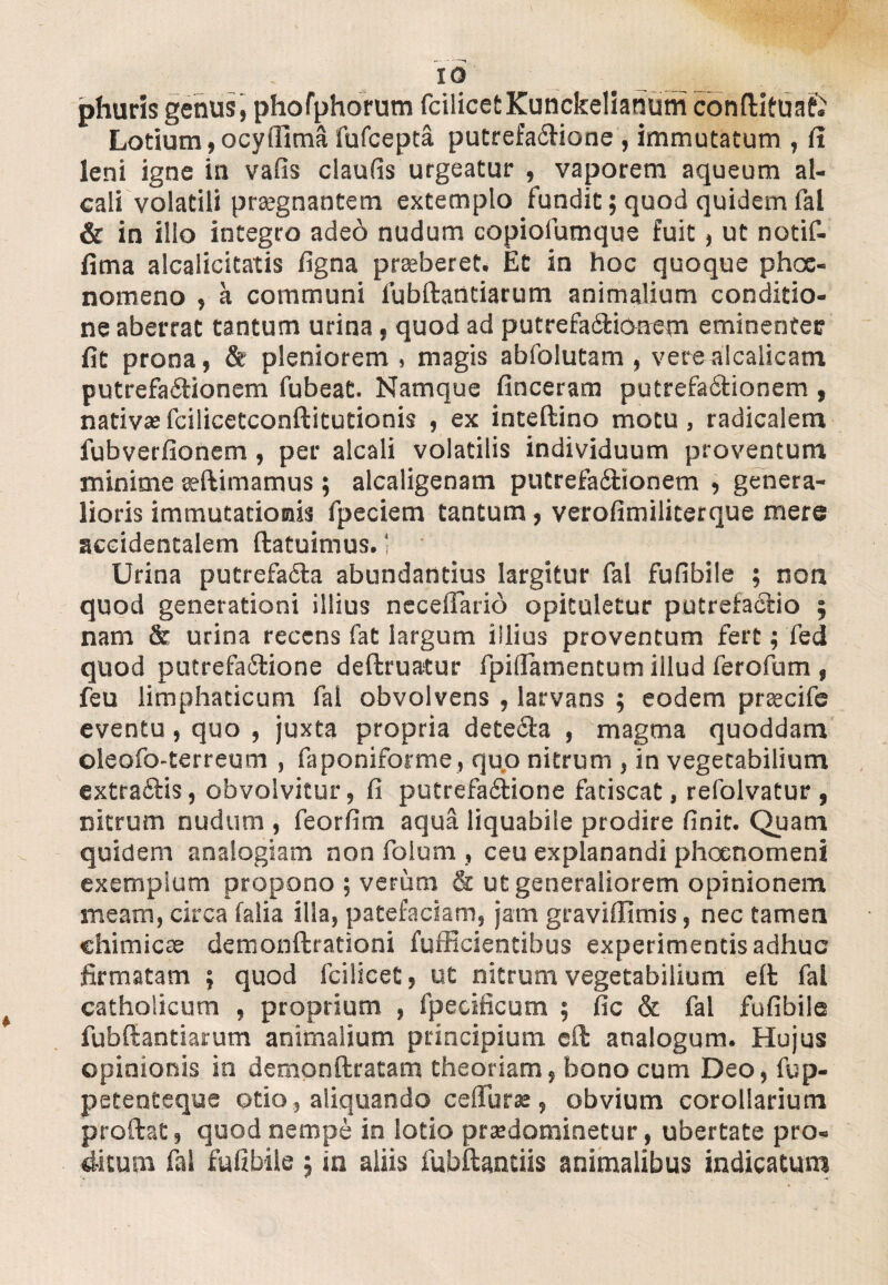 phuris genus, phofphorum fcilicet Kunckelianum cbntlituaf£ Lotium, ocyifima fufcepta putrefaCHone , immutatum , (i leni igne in vafis claufis urgeatur , vaporem aqueum al- cali volatili praegnantem extemplo fundit; quod quidem fal & in illo integro adeo nudum copiofumque fuit, ut notif- fima alcalicitatis figna prasberet. Et in hoc quoque phoc- nomeno , a communi lubftantiarum animalium conditio¬ ne aberrat tantum urina, quod ad putrefa&ioaem eminenter fit prona, & pleniorem , magis abfolutam , verealcalicam putrefactionem fubeat. Namque finceram putrefa&ionem , nativasfcilicetconftitutionis , ex inteftino motu, radicalem fubverfionem, per alcali volatilis individuum proventum minime seftimamus ; alcaligenam putrefa&ionem , genera¬ lioris immutationis fpeciem tantum, verofimiliterque mere accidentalem ftatuimus. 1 • Urina putrefadta abundantius largitur fal fufibile ; non quod generationi illius neceiTario opituletur putrefa&io ; nam & urina recens fat largum illius proventum fert; fed quod putrefactione deftruatur fpiflatnentum illud ferofum , feu limphaticum fal obvolvens , larvans ; eodem prascife eventu, quo , juxta propria dete&a , magma quoddam oleofo-terreum , faponiforme, quo nitrum , in vegetabilium extraflis, obvolvitur, fi putrefactione fatiscat, refolvatur , nitrum nudum , feorfim aqua liquabile prodire finit. Quam quidem analogiam non folum , ceu explanandi phoenomeni exemplum propono ; verum & ut generaliorem opinionem meam, circa falia illa, patefaciam, jam gravilfimis, nec tamen chimicse demonftrationi fufficientibus experimentis adhuc firmatam ; quod fcilicet, ut nitrum vegetabilium eft fal catholicum , proprium , fpecificum ; fic & fal fufibile fubftantiarum animalium principium cfl: analogum. Hujus opinionis in demonftratam theoriam, bono cum Deo, fup- petenteque otio, aliquando cefiuras, obvium corollarium proftat, quod nempe in lotio prasdorainetur, ubertate pro¬ ditum fai fufibile ; in aliis fubftantiis animalibus indicatum