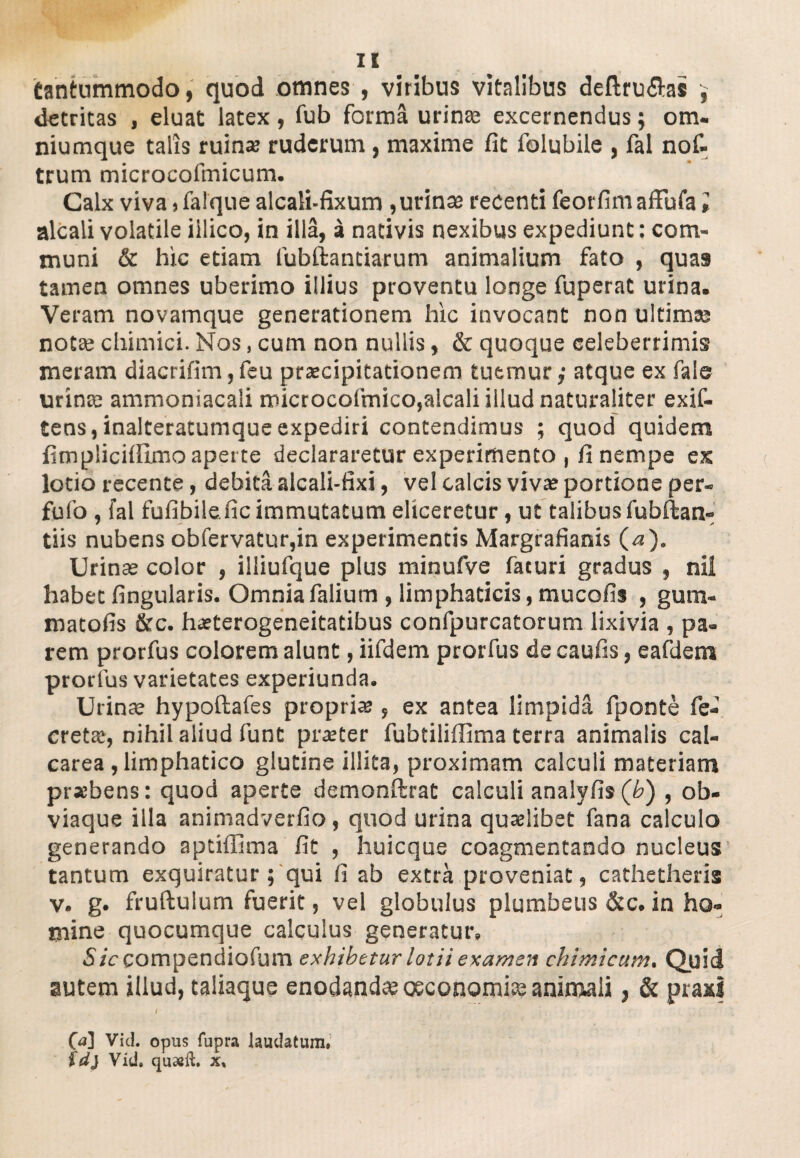 tantummodo, quod omnes , viribus vitalibus deftru&as $ detritas , eluat latex, fub forma urinae excernendus 5 om- niumque talis ruina? ruderum, maxime fit folubile , fal nof- trum microcofmicum. Calx viva,falque alcali-fixum ,urinae recenti feorfim affufa i alcali volatile illico, in illa, a nativis nexibus expediunt: com¬ muni & hic etiam fubftantiarum animalium fato , quas tamen omnes uberimo illius proventu longe fuperat urina. Veram novamque generationem hic invocant non ultimae notae chimici. Nos, cum non nullis, & quoque celeberrimis meram diacrifim,feu praecipitationem tuemur,' atque ex faie urinae ammoniacali microcoirnico,alcali illud naturaliter exif- tens, inalteratumque expediri contendimus ; quod quidem fimplicifiimo aperte declararetur experimento , fi nempe ex lotio recente, debita alcali-fixi, vel calcis vivae portione per- fufo , fal fufibile.fic immutatum eliceretur, ut talibus fubftan- tiis nubens obfervatur,in experimentis Margrafianis (^j). Urinae color , illiufque plus minufve faturi gradus , nii habet fingularis. Omniafalium, limphaticis, mucofis , gum- matofis &c. hasterogeneitatibus confpurcatorum lixivia , pa¬ rem prorfus colorem alunt, iifdem prorfus de caufis, eafdem prorlus varietates experiunda. Urina? hypoftafes propria , ex antea limpida fponte fe- cretae, nihil aliud funt pra?ter fubtiliffima terra animalis cal- carea , limphatico glutine illita, proximam calculi materiam prsebens: quod aperte demonftrat calculi analyfis (b) , ob- viaque illa animadverfio , quod urina quaelibet fana calculo generando aptiffima fit , huicque coagmentando nucleus tantum exquiratur; qui fi ab extra proveniat, cathetheris v. g. fruftulum fuerit, vel globulus plumbeus &c. in ho¬ mine quocumque calculus generatur. 5/Vcompendiofum exhibetur lotii examen chimicum, Quid autem illud, taliaque enodandae oeconomia? animali, & praxf 00 Vici, opus fupra laudatum, fd) Vid. quseft. x*